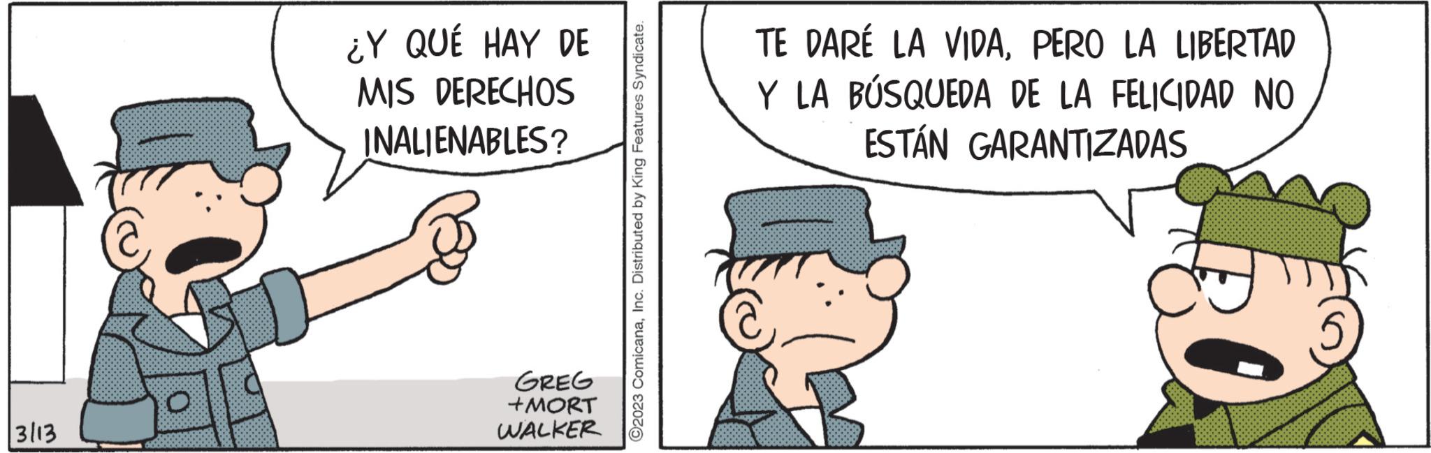 Humour OCR: 3113 ¿Y QUÉ HAY DE MIS DERECHOS INALIENABLES? GREG +MORT WALKER ?2023 ComicanaInc. Distributed by King Features Syndicate. TE DARÉ LA VIDAPERO LA LIBERTAD Y LA BÚSQUEDA DE LA FELICIDAD NO ESTÁN GARANTIZADAS 3113 ¿ Y QUÉ HAY DE MIS DERECHOS INALIENABLES ? GREG + MORT WALKER ?2023 ComicanaInc. Distributed by King Features Syndicate . TE DARÉ LA VIDAPERO LA LIBERTAD Y LA BÚSQUEDA DE LA FELICIDAD NO ESTÁN GARANTIZADAS