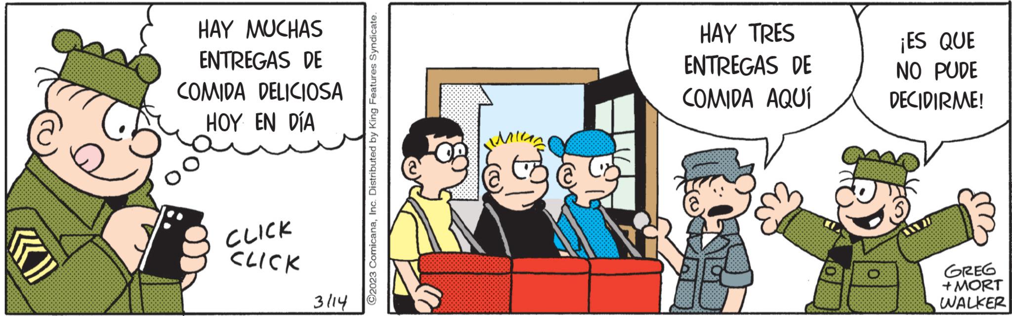 Conversation OCR: (» HAY MUCHAS ENTREGAS DE COMIDA DELICIOSA HOY EN DÍA CLICK CLICK 3114 ?2023 ComicanaInc. Distributed by King Features Syndicate. Min HAY TRES ENTREGAS DE COMIDA AQUÍ 0 ¡ES QUE NO PUDE DECIDIRME! GREG + MORT WALKER ( » HAY MUCHAS ENTREGAS DE COMIDA DELICIOSA HOY EN DÍA CLICK CLICK 3114 ?2023 ComicanaInc. Distributed by King Features Syndicate . Min HAY TRES ENTREGAS DE COMIDA AQUÍ 0 ¡ ES QUE NO PUDE DECIDIRME ! GREG + MORT WALKER