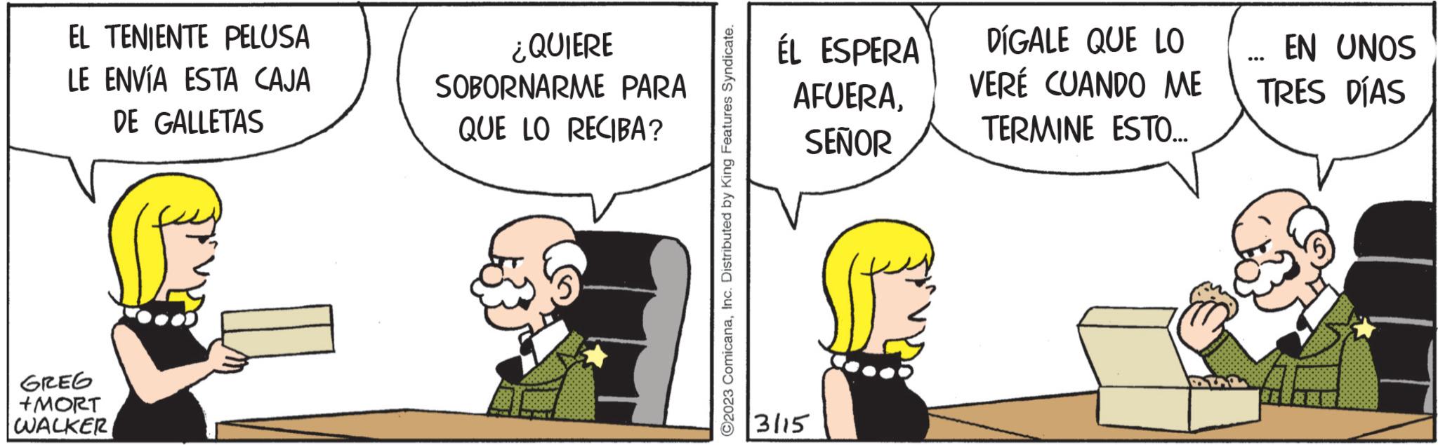 Illustration OCR: EL TENIENTE PELUSA LE ENVÍA ESTA CAJA DE GALLETAS GREG +MORT WALKER ¿QUIERE SOBORNARME PARA QUE LO RECIBA? ?2023 ComicanaInc. Distributed by King Features Syndicate. ÉL ESPERA AFUERASEÑOR 3115 DIGALE QUE LO VERÉ CUANDO ME TERMINE ESTO... EN UNOS TRES DÍAS EL TENIENTE PELUSA LE ENVÍA ESTA CAJA DE GALLETAS GREG + MORT WALKER ¿ QUIERE SOBORNARME PARA QUE LO RECIBA ? ?2023 ComicanaInc. Distributed by King Features Syndicate . ÉL ESPERA AFUERASEÑOR 3115 DIGALE QUE LO VERÉ CUANDO ME TERMINE ESTO ... EN UNOS TRES DÍAS