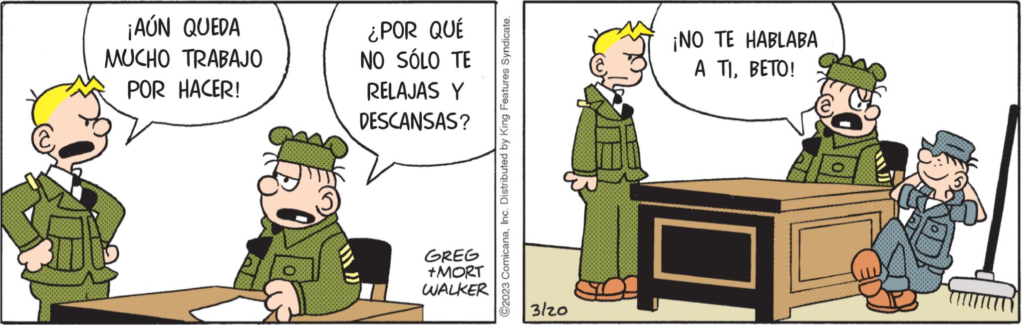 Fictional character OCR: ¡AÚN QUEDA MUCHO TRABAJO POR HACER! ¿POR QUÉ NO SÓLO TE RELAJAS Y DESCANSAS? GREG +MORT WALKER ?2023 ComicanaInc. Distributed by King Features Syndicate. 3/20 ¡NO TE HABLABA A TI. BETO! ¡ AÚN QUEDA MUCHO TRABAJO POR HACER ! ¿ POR QUÉ NO SÓLO TE RELAJAS Y DESCANSAS ? GREG + MORT WALKER ?2023 ComicanaInc. Distributed by King Features Syndicate . 3/20 ¡ NO TE HABLABA A TI . BETO !