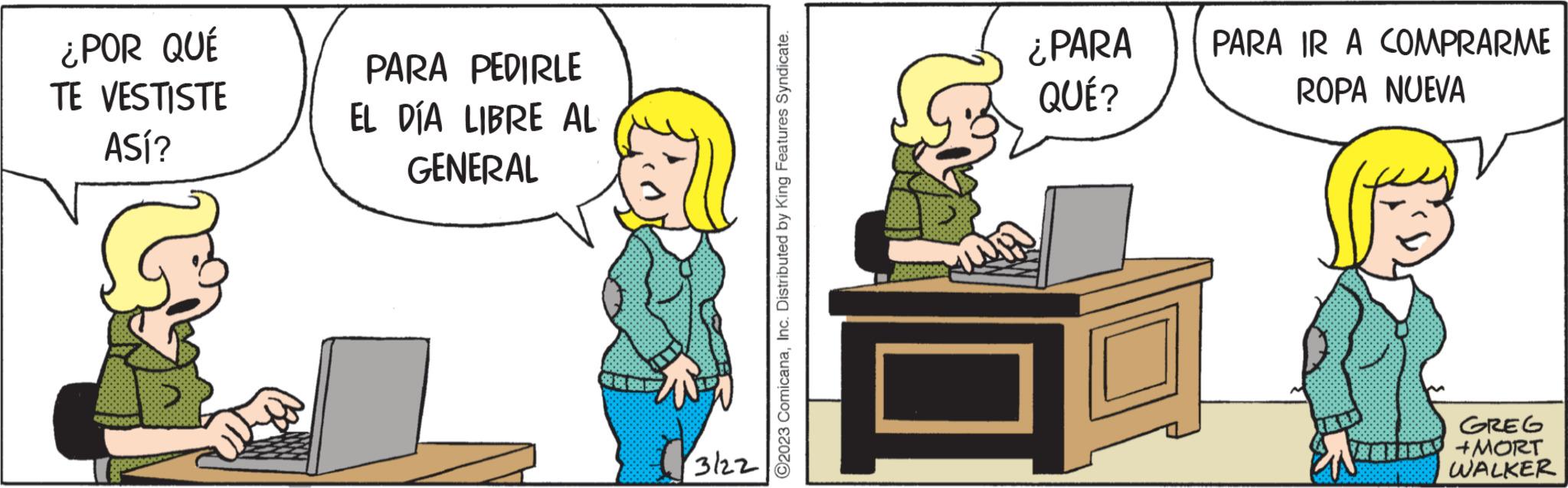 Conversation OCR: ¿POR QUÉ TE VESTISTE ASÍ? PARA PEDIRLE EL DÍA LIBRE AL GENERAL 3122 ?2023 ComicanaInc. Distributed by King Features Syndicate. ¿PARA QUÉ? PARA IR A COMPRARME ROPA NUEVA 1882 GREG MORT WALKER ¿ POR QUÉ TE VESTISTE ASÍ ? PARA PEDIRLE EL DÍA LIBRE AL GENERAL 3122 ?2023 ComicanaInc. Distributed by King Features Syndicate . ¿ PARA QUÉ ? PARA IR A COMPRARME ROPA NUEVA 1882 GREG MORT WALKER