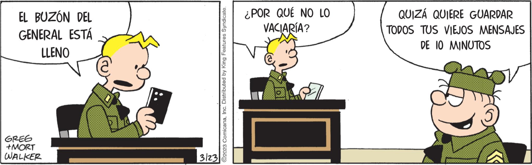 Sharing OCR: EL BUZÓN DEL GENERAL ESTÁ LLENO GREG +MORT WALKER I 3123 O2023 ComicanaInc. Distributed by King Features Syndicate. ¿POR QUÉ NO LO VACIARÍA? QUIZÁ QUIERE GUARDAR TODOS TUS VIEJOS MENSAJES DE 10 MINUTOS EL BUZÓN DEL GENERAL ESTÁ LLENO GREG + MORT WALKER I 3123 O2023 ComicanaInc. Distributed by King Features Syndicate . ¿ POR QUÉ NO LO VACIARÍA ? QUIZÁ QUIERE GUARDAR TODOS TUS VIEJOS MENSAJES DE 10 MINUTOS