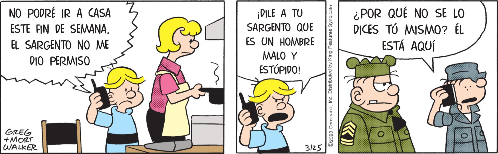 Rectangle OCR: NO PODRÉ IR A CASA ESTE FIN DE SEMANAEL SARGENTO NO ME DIO PERMISO GREG +MORT WALKER ¡DILE A TU SARGENTO QUE ES UN HOMBRE MALO Y ESTÚPIDO! 3/25 ?2023 ComicanaInc. Distributed by King Features Syndicate. ¿POR QUÉ NO SE LO DICES TÚ MISMO? ÉL ESTÁ AQUÍ O NO PODRÉ IR A CASA ESTE FIN DE SEMANAEL SARGENTO NO ME DIO PERMISO GREG + MORT WALKER ¡ DILE A TU SARGENTO QUE ES UN HOMBRE MALO Y ESTÚPIDO ! 3/25 ?2023 ComicanaInc. Distributed by King Features Syndicate . ¿ POR QUÉ NO SE LO DICES TÚ MISMO ? ÉL ESTÁ AQUÍ O