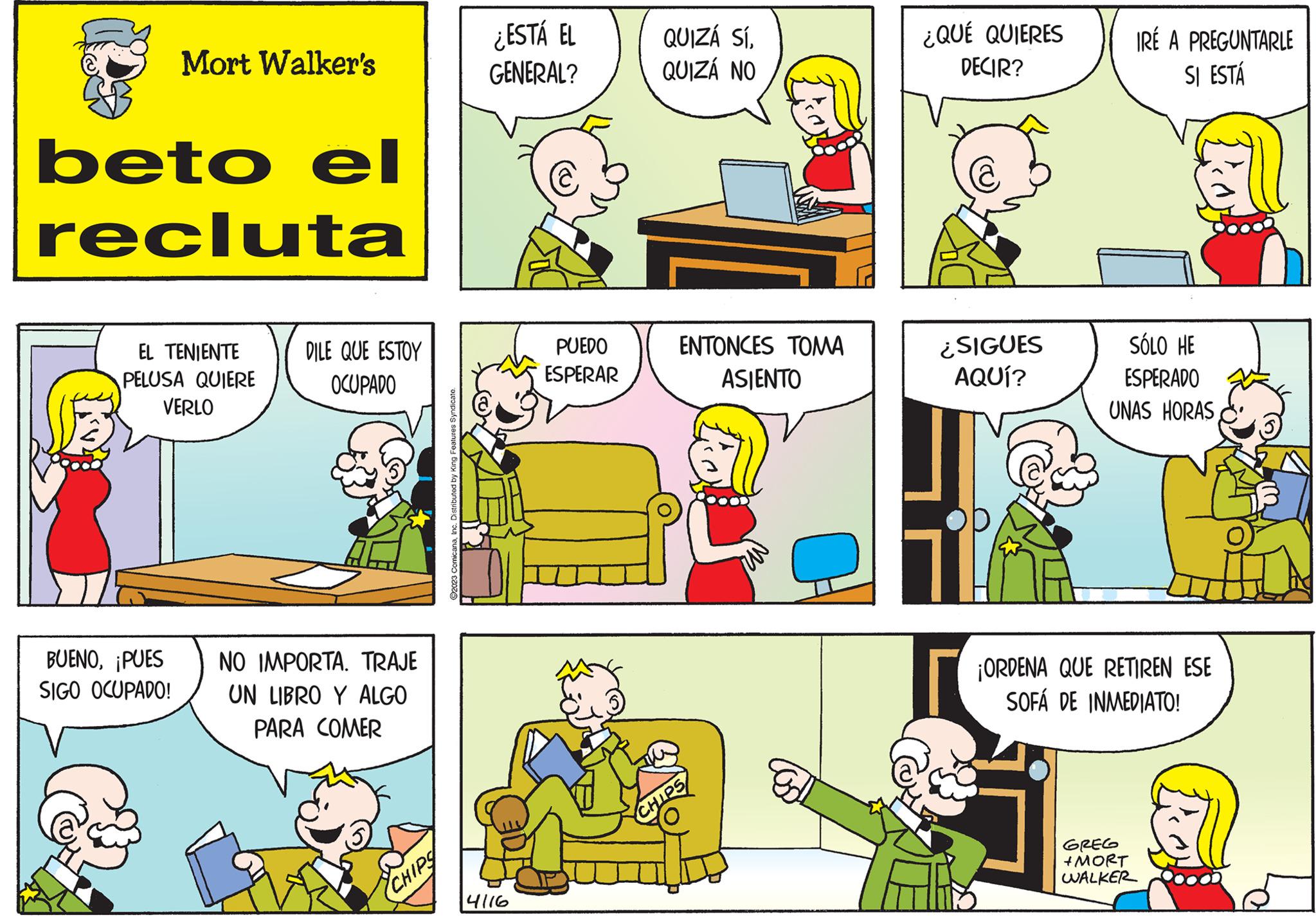 Organism OCR: Mort Walker's beto el recluta EL TENIENTE PELUSA QUIERE VERLO BUENOPUES SIGO OCUPADO! DILE QUE ESTOY OCUPADO NO IMPORTA. TRAJE UN LIBRO Y ALGO PARA COMER CHIPS ?2023 ComicanaInc. Distributed by King Features Syndicate. ¿ESTÁ EL GENERAL? 4116 PUEDO ESPERAR QUIZÁ SÍQUIZÁ NO ENTONCES TOMA ASIENTO CHIPS ¿QUÉ QUIERES DECIR? ¿SIGUES AQUÍ? IRÉ A PREGUNTARLE SI ESTÁ SÓLO HE ESPERADO UNAS HORAS ¡ORDENA QUE RETIREN ESE SOFÁ DE INMEDIATO! GREG +MORT WALKER Mort Walker's beto el recluta EL TENIENTE PELUSA QUIERE VERLO BUENOPUES SIGO OCUPADO ! DILE QUE ESTOY OCUPADO NO IMPORTA . TRAJE UN LIBRO Y ALGO PARA COMER CHIPS ?2023 ComicanaInc. Distributed by King Features Syndicate . ¿ ESTÁ EL GENERAL ? 4116 PUEDO ESPERAR QUIZÁ SÍQUIZÁ NO ENTONCES TOMA ASIENTO CHIPS ¿ QUÉ QUIERES DECIR ? ¿ SIGUES AQUÍ ? IRÉ A PREGUNTARLE SI ESTÁ SÓLO HE ESPERADO UNAS HORAS ¡ ORDENA QUE RETIREN ESE SOFÁ DE INMEDIATO ! GREG + MORT WALKER