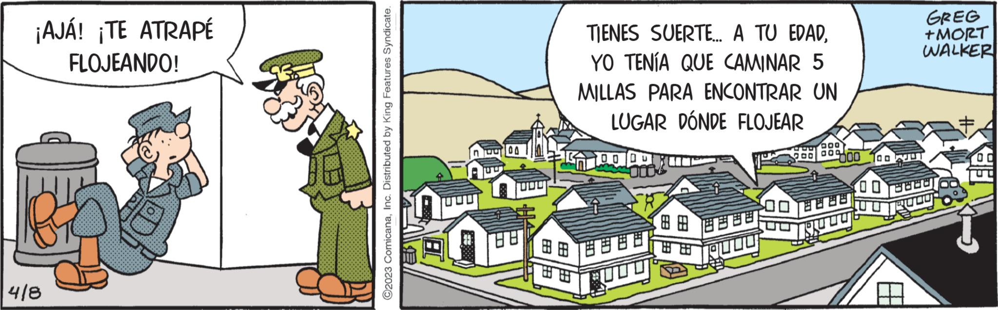 Illustration OCR: ¡AJÁ! ¡TE ATRAPÉ FLOJEANDO! 4/8 ?2023 ComicanaInc. Distributed by King Features Syndicate. Bu 00 88 TIENES SUERTE... A TU EDADYO TENÍA QUE CAMINAR 5 MILLAS PARA ENCONTRAR UN LUGAR DÓNDE FLOJEAR 1000 888 ??? 009 00 BOE ?? ? 00 GREG +MORT WALKER 8888 EFT ¡ AJÁ ! ¡ TE ATRAPÉ FLOJEANDO ! 4/8 ?2023 ComicanaInc. Distributed by King Features Syndicate . Bu 00 88 TIENES SUERTE ... A TU EDADYO TENÍA QUE CAMINAR 5 MILLAS PARA ENCONTRAR UN LUGAR DÓNDE FLOJEAR 1000 888 ??? 009 00 BOE ?? ? 00 GREG + MORT WALKER 8888 EFT