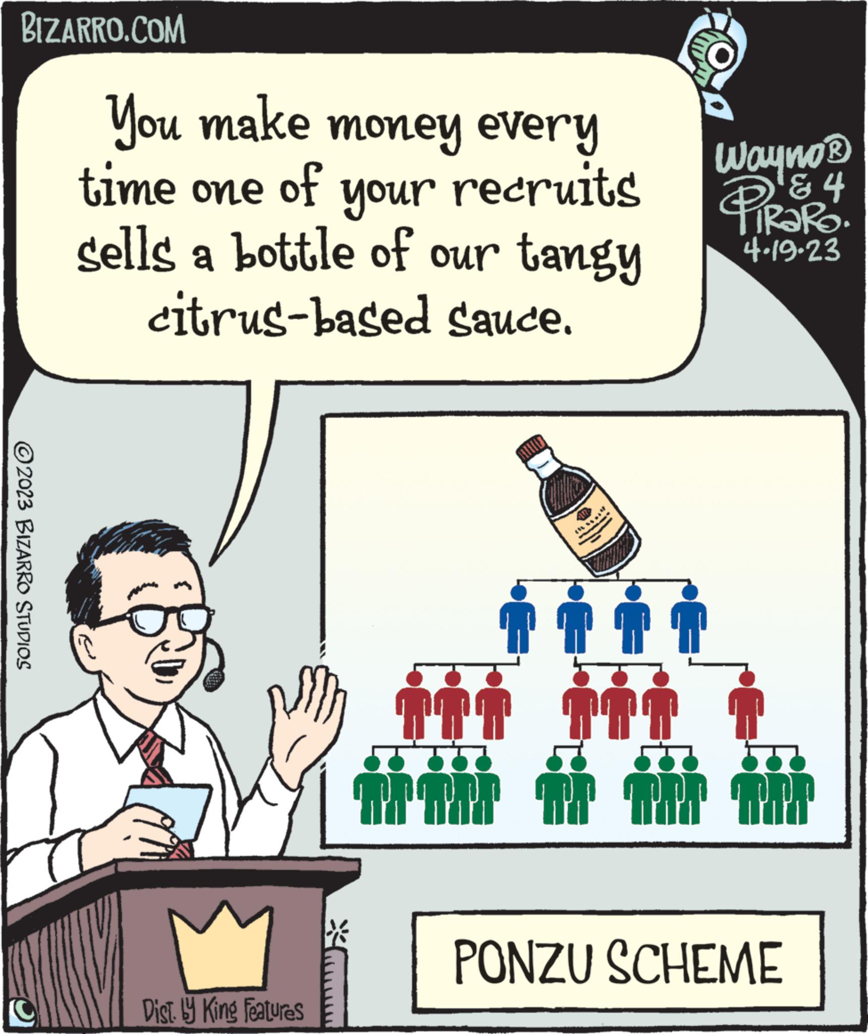 Event OCR: BIZARRO.COM ?2023 BIZARRO STUDIOS You make money every time one of sells your recruits a bottle of our tangy citrus-based sauce. Dist. by King Features 111 Arni * 40 ** ii 141 Wayno? ? 4 2 TIRARO. 4.19.23 TAT TRE PONZU SCHEME BIZARRO.COM ?2023 BIZARRO STUDIOS You make money every time one of sells your recruits a bottle of our tangy citrus - based sauce . Dist . by King Features 111 Arni * 40 ** ii 141 Wayno? ? 4 2 TIRARO . 4.19.23 TAT TRE PONZU SCHEME