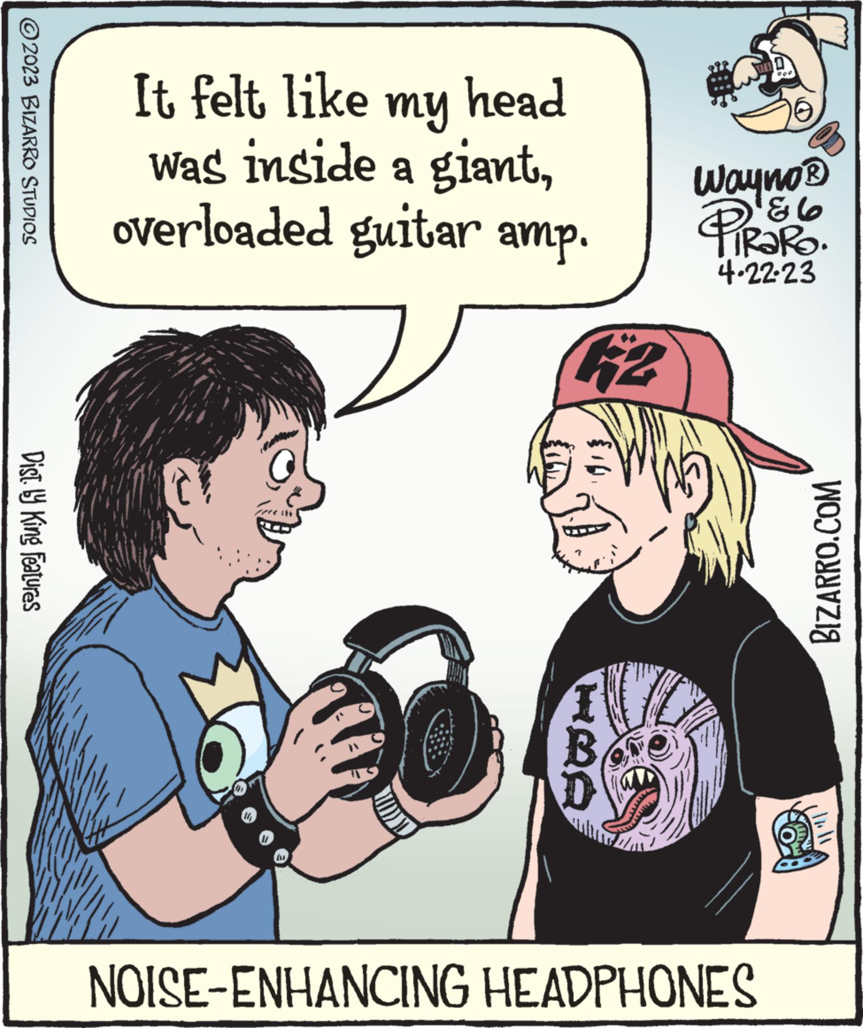 Gesture OCR: ?2023 BIZARRO STUDIOS Dist. by King Features It felt like my head was inside a giantoverloaded guitar amp. 14O HBA wwwwwww Str Wayno? 86 TRaRo. 4.22.23 NOISE-ENHANCING HEADPHONES C BIZARRO.COM 8 ?2023 BIZARRO STUDIOS Dist . by King Features It felt like my head was inside a giantoverloaded guitar amp . 14O HBA wwwwwww Str Wayno? 86 TRaRo . 4.22.23 NOISE - ENHANCING HEADPHONES C BIZARRO.COM 8