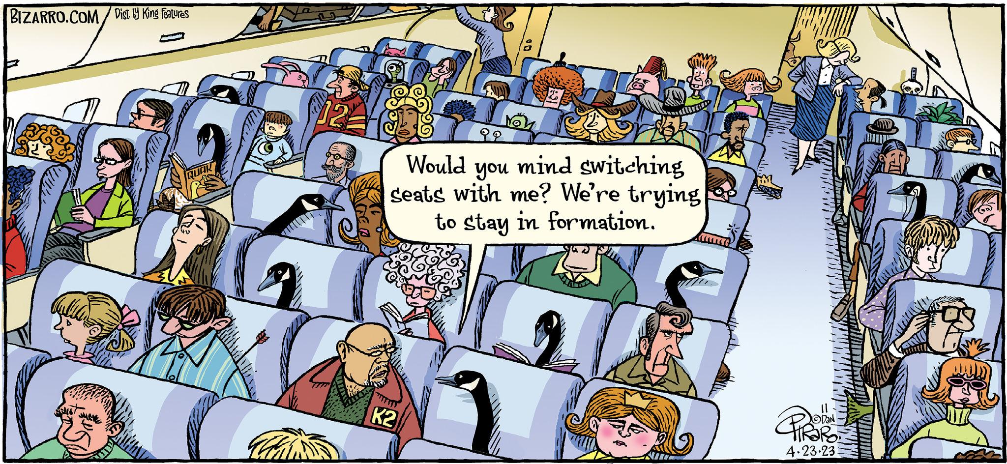 People OCR: BIZARRO.COM/Dist.ly King Features STE QUAK Non K2 ?? Would you mind switching seats with me? We're trying to stay in formation. 11 4.23.23. BIZARRO.COM/Dist.ly King Features STE QUAK Non K2 ?? Would you mind switching seats with me ? We're trying to stay in formation . 11 4.23.23 .