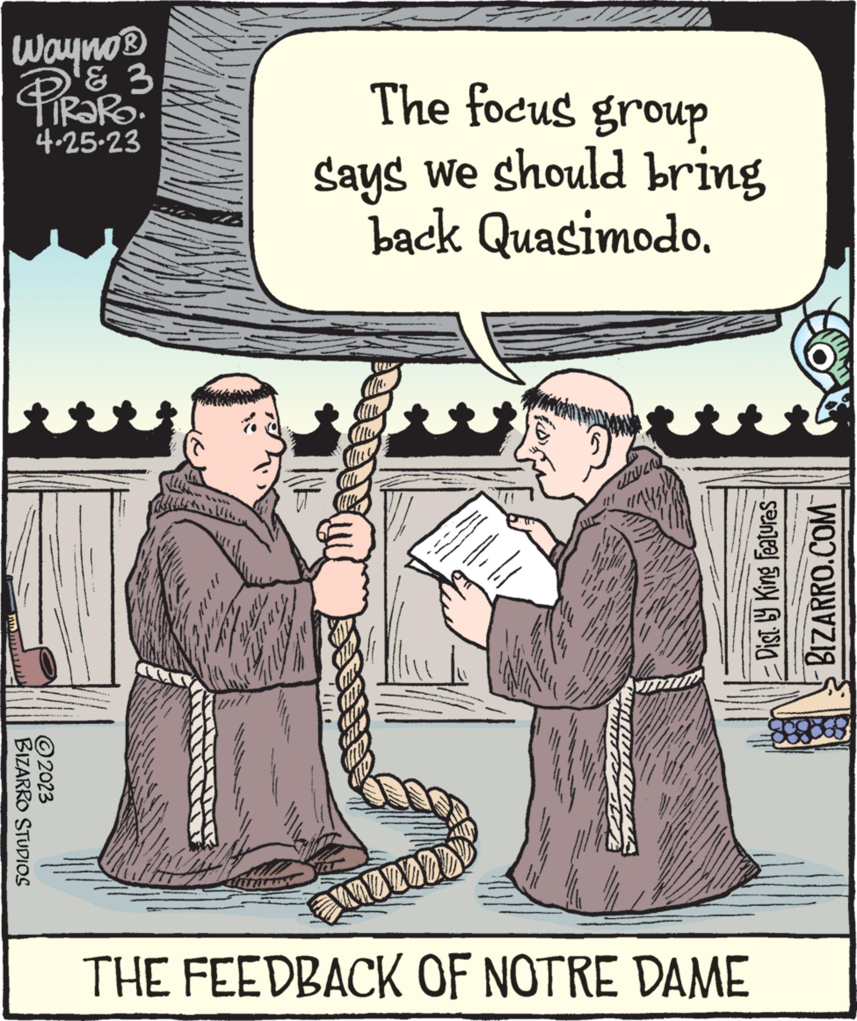 Event OCR: Wayno? & 3 PIROTRO 4.25-23 ?2023 BIZARRO STUDIOS The focus group says we should bring back Quasimodo. Taul WP Cla COLL Chuy BIEN ALL CALL WOLLED JOVEN THE FEEDBACK OF NOTRE DAME Dist. ly King Features BIZARRO.COM Wayno? & 3 PIROTRO 4.25-23 ?2023 BIZARRO STUDIOS The focus group says we should bring back Quasimodo . Taul WP Cla COLL Chuy BIEN ALL CALL WOLLED JOVEN THE FEEDBACK OF NOTRE DAME Dist . ly King Features BIZARRO.COM