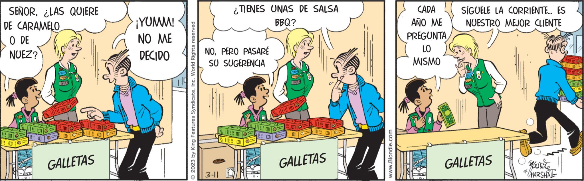 Humour OCR: SEÑORLAS QUIERE DE CARAMELO O DE NUEZ? !!! 021 !!! OT !!! Tann 01 LET GALLETAS ¡YUMM! NO ME DECIDO © 2023 by King Features SyndicateInc. World Rights reserved NOPERO PASARÉ SU SUGERENCIA 3-11 ¿TIENES UNAS DE SALSA BBQ? & III!!! @ B !!!!! H (11!!! an L GALLETAS www.Blondie.com CADA AÑO ME PREGUNTA LO MISMO Turin 8. SÍGUELE LA CORRIENTE... ES NUESTRO MEJOR CLIENTE 107 GALLETAS O you'r'te MARSHAL mo SEÑORLAS QUIERE DE CARAMELO O DE NUEZ ? !!! 021 !!! OT !!! Tann 01 LET GALLETAS ¡ YUMM ! NO ME DECIDO © 2023 by King Features SyndicateInc. World Rights reserved NOPERO PASARÉ SU SUGERENCIA 3-11 ¿ TIENES UNAS DE SALSA BBQ ? & III !!! @ B !!!!! H ( 11 !!! an L GALLETAS www.Blondie.com CADA AÑO ME PREGUNTA LO MISMO Turin 8 . SÍGUELE LA CORRIENTE ... ES NUESTRO MEJOR CLIENTE 107 GALLETAS O you'r'te MARSHAL mo