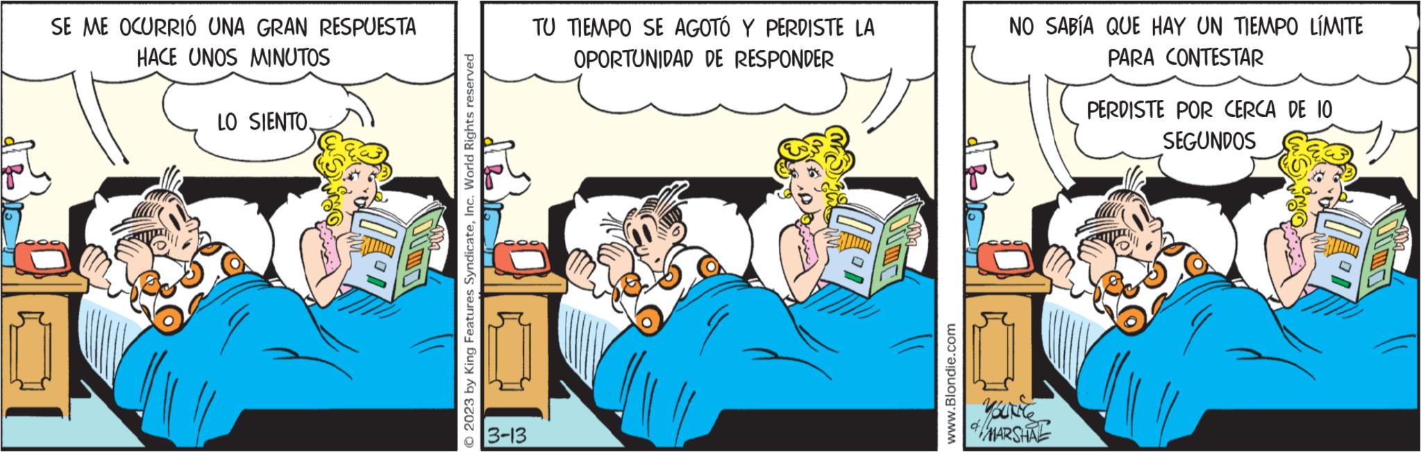 Conversation OCR: SE ME OCURRIÓ UNA GRAN RESPUESTA HACE UNOS MINUTOS LO SIENTOInc. World Rights reserved 3-13 TU TIEMPO SE AGOTÓ Y PERDISTE LA OPORTUNIDAD DE RESPONDER www.Blondie.com NO SABÍA QUE HAY UN TIEMPO LÍMITE PARA CONTESTAR Voutile MARSHAL PERDISTE POR CERCA DE 10 SEGUNDOS SE ME OCURRIÓ UNA GRAN RESPUESTA HACE UNOS MINUTOS LO SIENTO© 2023 by King Features SyndicateInc. World Rights reserved 3-13 TU TIEMPO SE AGOTÓ Y PERDISTE LA OPORTUNIDAD DE RESPONDER www.Blondie.com NO SABÍA QUE HAY UN TIEMPO LÍMITE PARA CONTESTAR Voutile MARSHAL PERDISTE POR CERCA DE 10 SEGUNDOS