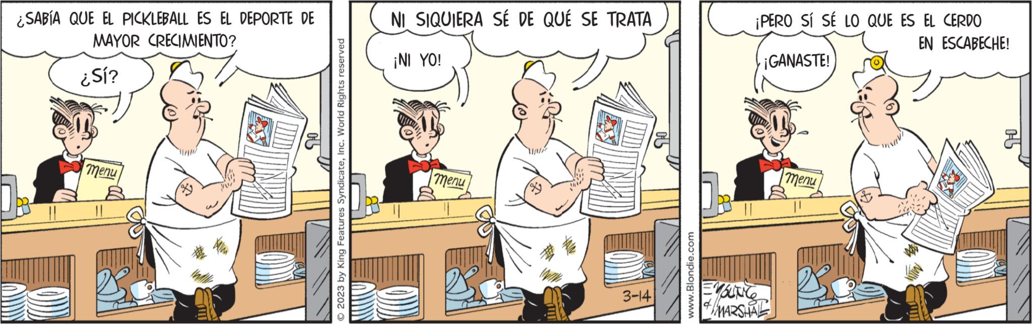 Conversation OCR: ¿SABÍA QUE EL PICKLEBALL ES EL DEPORTE DE MAYOR CRECIMIENTO? ¿Sí? menu 90 © 2023 by King Features SyndicateInc. World Rights reserved NI SIQUIERA SÉ DE QUÉ SE TRATA ¡NI YO! menu 3-141 www.Blondie.com ¡PERO SÍ SÉ LO QUE ES EL CERDO EN ESCABECHE! EMSLINCE ¡GANASTE! MARSHAL menu 05 ¿ SABÍA QUE EL PICKLEBALL ES EL DEPORTE DE MAYOR CRECIMIENTO ? ¿ Sí ? menu 90 © 2023 by King Features SyndicateInc. World Rights reserved NI SIQUIERA SÉ DE QUÉ SE TRATA ¡ NI YO ! menu 3-141 www.Blondie.com ¡ PERO SÍ SÉ LO QUE ES EL CERDO EN ESCABECHE ! EMSLINCE ¡ GANASTE ! MARSHAL menu 05