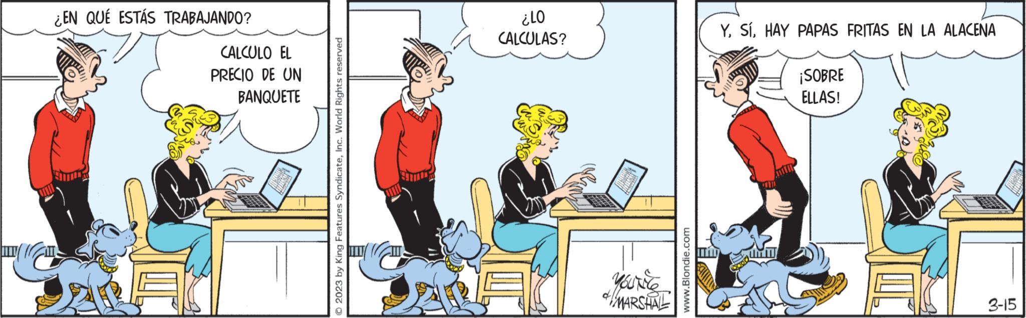 Rectangle OCR: ¿EN QUÉ ESTÁS TRABAJANDO? CALCULO EL PRECIO DE UN BANQUETE © 2023 by King Features SyndicateInc. World Rights reserved 01? CALCULAS? MARSHAL www.Blondie.com YHAY PAPAS FRITAS EN LA ALACENA ¡SOBRE ELLAS! 3-15 ¿ EN QUÉ ESTÁS TRABAJANDO ? CALCULO EL PRECIO DE UN BANQUETE © 2023 by King Features SyndicateInc. World Rights reserved 01 ? CALCULAS ? MARSHAL www.Blondie.com YHAY PAPAS FRITAS EN LA ALACENA ¡ SOBRE ELLAS ! 3-15