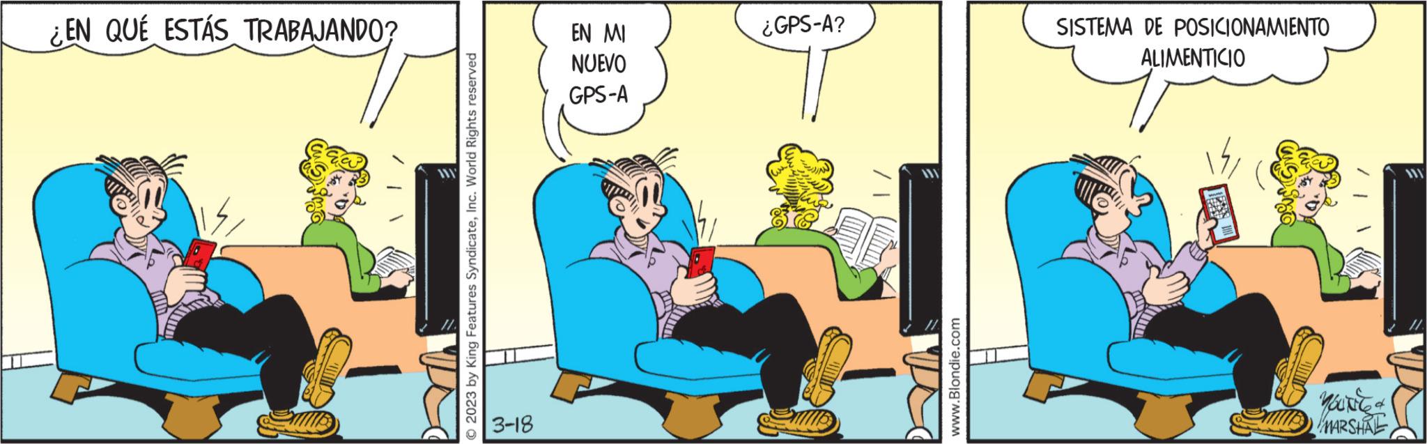 Rectangle OCR: ¿EN QUÉ ESTÁS TRABAJANDO? © 2023 by King Features SyndicateInc. World Rights reserved 3-18 EN MI NUEVO GPS-A ¿GPS-A? ???? Jue www.Blondie.com SISTEMA DE POSICIONAMIENTO ALIMENTICIO & MARSHAL ¿ EN QUÉ ESTÁS TRABAJANDO ? © 2023 by King Features SyndicateInc. World Rights reserved 3-18 EN MI NUEVO GPS - A ¿ GPS - A ? ???? Jue www.Blondie.com SISTEMA DE POSICIONAMIENTO ALIMENTICIO & MARSHAL