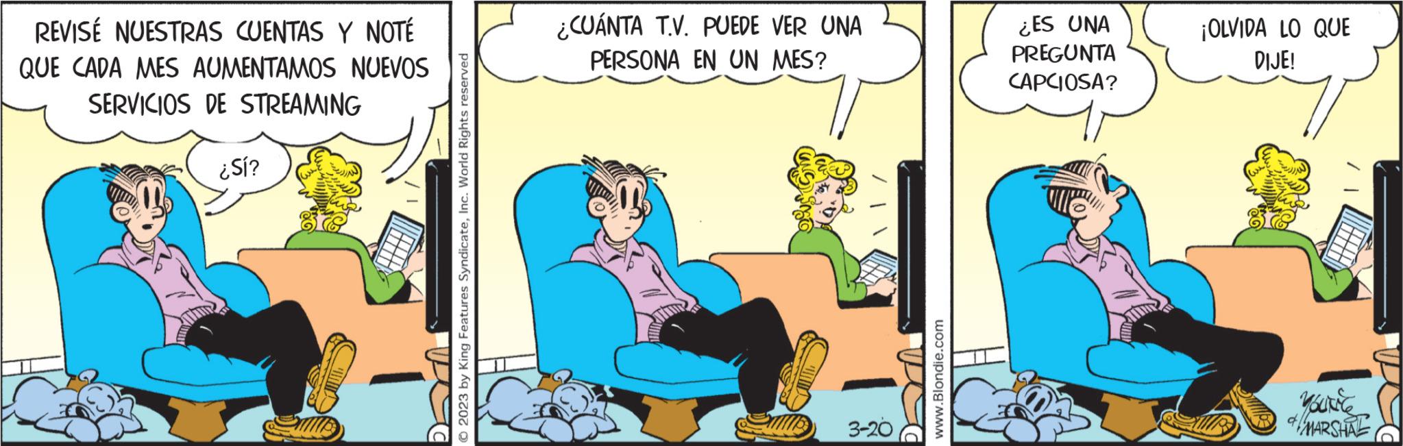 People OCR: REVISE NUESTRAS CUENTAS Y NOTÉ QUE CADA MES AUMENTAMOS NUEVOS SERVICIOS DE STREAMING ¿Sí? © 2023 by King Features SyndicateInc. World Rights reserved ¿CUÁNTA T.V. PUEDE VER UNA PERSONA EN UN MES? 3-20 www.Blondie.com ¿ES UNA PREGUNTA CAPCIOSA? PJ ¡OLVIDA LO QUE DIJE! UN KOUKEC & MARSHAL REVISE NUESTRAS CUENTAS Y NOTÉ QUE CADA MES AUMENTAMOS NUEVOS SERVICIOS DE STREAMING ¿ Sí ? © 2023 by King Features SyndicateInc. World Rights reserved ¿ CUÁNTA T.V. PUEDE VER UNA PERSONA EN UN MES ? 3-20 www.Blondie.com ¿ ES UNA PREGUNTA CAPCIOSA ? PJ ¡ OLVIDA LO QUE DIJE ! UN KOUKEC & MARSHAL