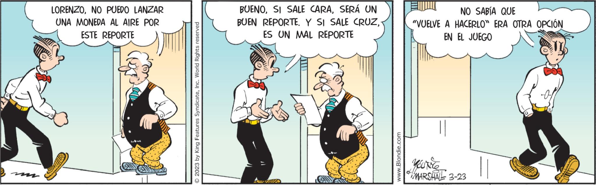 Event OCR: LORENZONO PUEDO LANZAR UNA MONEDA AL AIRE POR ESTE REPORTE © 2023 by King Features SyndicateInc. World Rights reserved BUENOSERÁ UN BUEN REPORTE. Y SI SALE CRUZ- ES UN MAL REPORTE www.Blondie.com NO SABÍA QUE "VUELVE A HACERLO" ERA OTRA OPCIÓN EL JUEGO EN MARSHAL 3-23 || LORENZONO PUEDO LANZAR UNA MONEDA AL AIRE POR ESTE REPORTE © 2023 by King Features SyndicateInc. World Rights reserved BUENOSI SALE CARASERÁ UN BUEN REPORTE . Y SI SALE CRUZES UN MAL REPORTE www.Blondie.com NO SABÍA QUE " VUELVE A HACERLO " ERA OTRA OPCIÓN EL JUEGO EN MARSHAL 3-23 ||