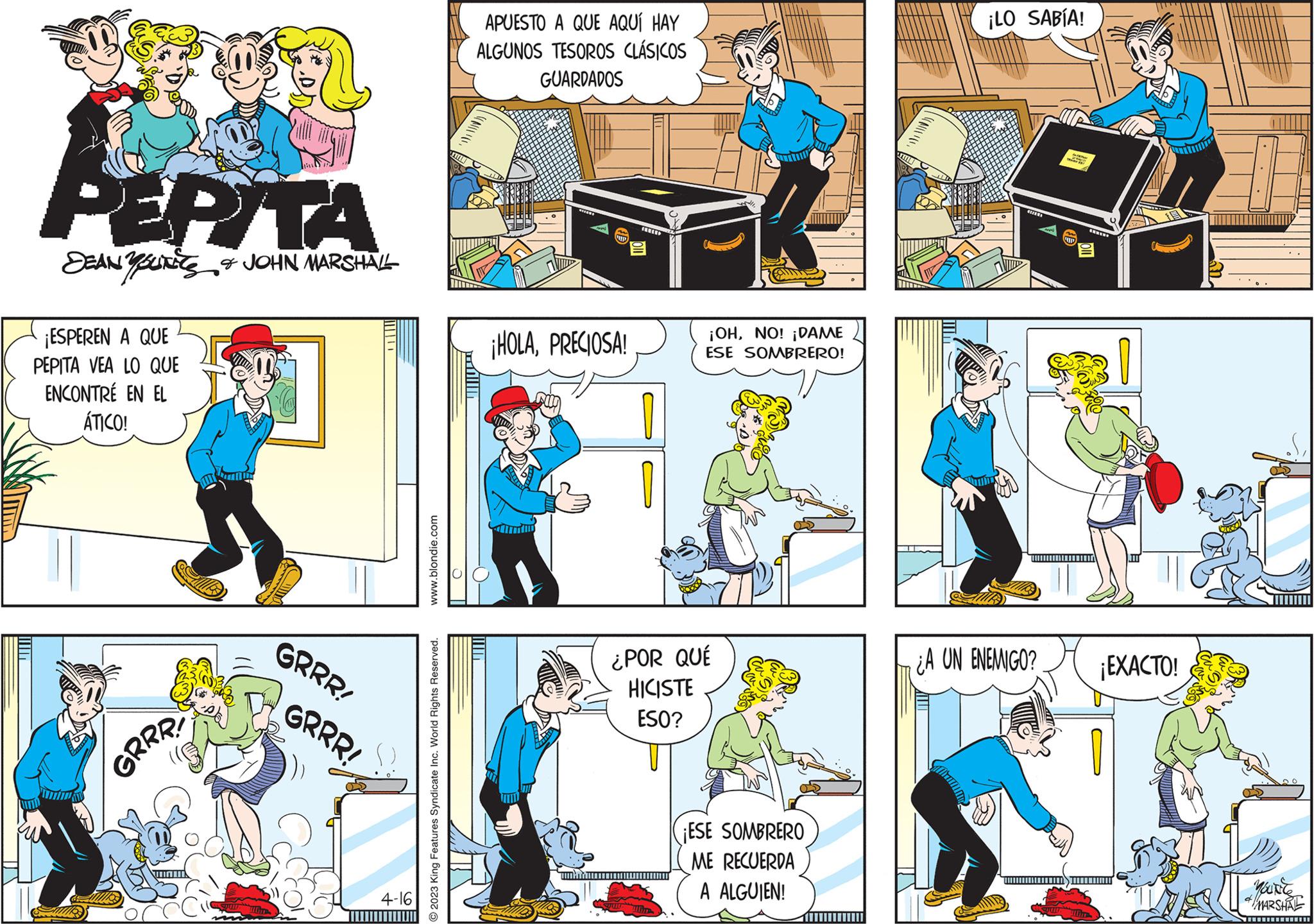 Line OCR: PEPITA SEANSUITE & JOHN MARSHALL ¡ESPEREN A QUE PEPITA VEA LO QUE ENCONTRE EN EL ÁTICO! GRRR! MOT GRRR! GRRR! 4-16 www.blondie.com O2023 King Features Syndicate Inc. World Rights Reserved. APUESTO A QUE AQUÍ HAY ALGUNOS TESOROS CLÁSICOS GUARDADOS ¡HOLAPRECIOSA! AUD ¡OHNO! ¡DAME ESE SOMBRERO! ¿POR QUÉ HICISTE ESO? yumr ¡ESE SOMBRERO ME RECUERDA A ALGUIEN! ¡LO SABÍA! THE RECERE ¿A UN ENEMIGO? A Ande ¡EXACTO! YOUNG MARSHAL PEPITA SEANSUITE & JOHN MARSHALL ¡ ESPEREN A QUE PEPITA VEA LO QUE ENCONTRE EN EL ÁTICO ! GRRR ! MOT GRRR ! GRRR ! 4-16 www.blondie.com O2023 King Features Syndicate Inc. World Rights Reserved . APUESTO A QUE AQUÍ HAY ALGUNOS TESOROS CLÁSICOS GUARDADOS ¡ HOLAPRECIOSA ! AUD ¡ OHNO ! ¡ DAME ESE SOMBRERO ! ¿ POR QUÉ HICISTE ESO ? yumr ¡ ESE SOMBRERO ME RECUERDA A ALGUIEN ! ¡ LO SABÍA ! THE RECERE ¿ A UN ENEMIGO ? A Ande ¡ EXACTO ! YOUNG MARSHAL