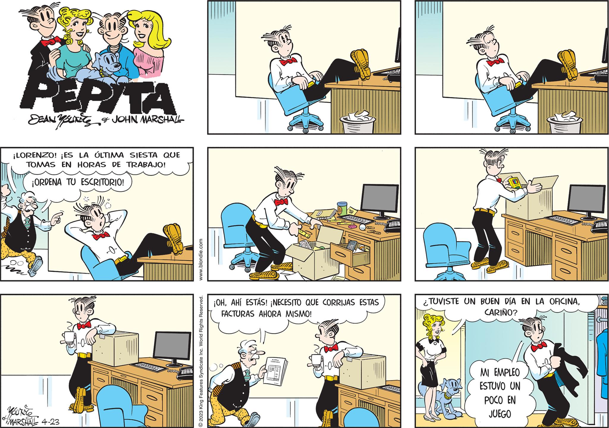 People OCR: PEPITA DEAN YOUNES & JOHN MARSHALL ¡LORENZO! ¡ES LA ÚLTIMA SIESTA QUE TOMAS EN HORAS DE TRABAJO! ¡ORDENA TU ESCRITORIO! MARSHAL 4-23 10 .blondie.com O2023 King Features Syndicate Inc. World Rights Reserved. ¡OHAHÍ ESTÁS! ¡NECESITO QUE CORRIJAS ESTAS FACTURAS AHORA MISMO! 00 ¿TUVISTE UN BUEN DÍA EN LA OFICINACARIÑO? MI EMPLEO ESTUVO UN POCO EN JUEGO PEPITA DEAN YOUNES & JOHN MARSHALL ¡ LORENZO ! ¡ ES LA ÚLTIMA SIESTA QUE TOMAS EN HORAS DE TRABAJO ! ¡ ORDENA TU ESCRITORIO ! MARSHAL 4-23 10 .blondie.com O2023 King Features Syndicate Inc. World Rights Reserved . ¡ OHAHÍ ESTÁS ! ¡ NECESITO QUE CORRIJAS ESTAS FACTURAS AHORA MISMO ! 00 ¿ TUVISTE UN BUEN DÍA EN LA OFICINACARIÑO ? MI EMPLEO ESTUVO UN POCO EN JUEGO