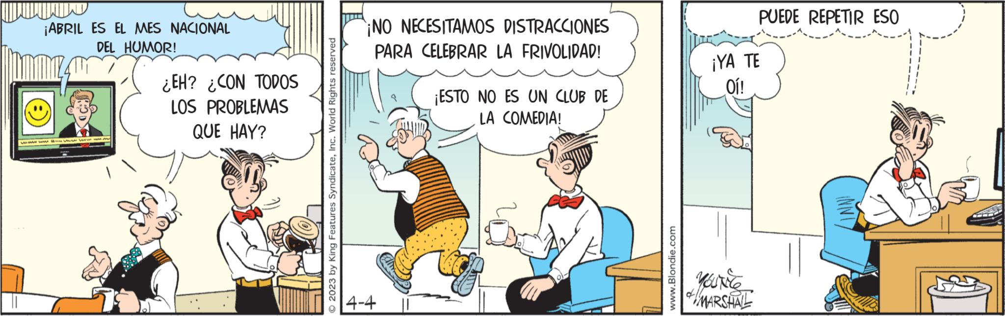 Happy OCR: ¡ABRIL ES EL MES NACIONAL DEL HUMOR! wwwwwwwwww. ¿EH? ¿CON TODOS LOS PROBLEMAS QUE HAY? 2023 by King Features SyndicateInc. World Rights reserved ¡NO NECESITAMOS DISTRACCIONES PARA CELEBRAR LA FRIVOLIDAD! 4-4 ¡ESTO NO ES UN CLUB DE LA COMEDIA! www.Blondie.com PUEDE REPETIR ESO ¡YA TE Oi! MARSHALL ¡ ABRIL ES EL MES NACIONAL DEL HUMOR ! wwwwwwwwww . ¿ EH ? ¿ CON TODOS LOS PROBLEMAS QUE HAY ? 2023 by King Features SyndicateInc. World Rights reserved ¡ NO NECESITAMOS DISTRACCIONES PARA CELEBRAR LA FRIVOLIDAD ! 4-4 ¡ ESTO NO ES UN CLUB DE LA COMEDIA ! www.Blondie.com PUEDE REPETIR ESO ¡ YA TE Oi ! MARSHALL