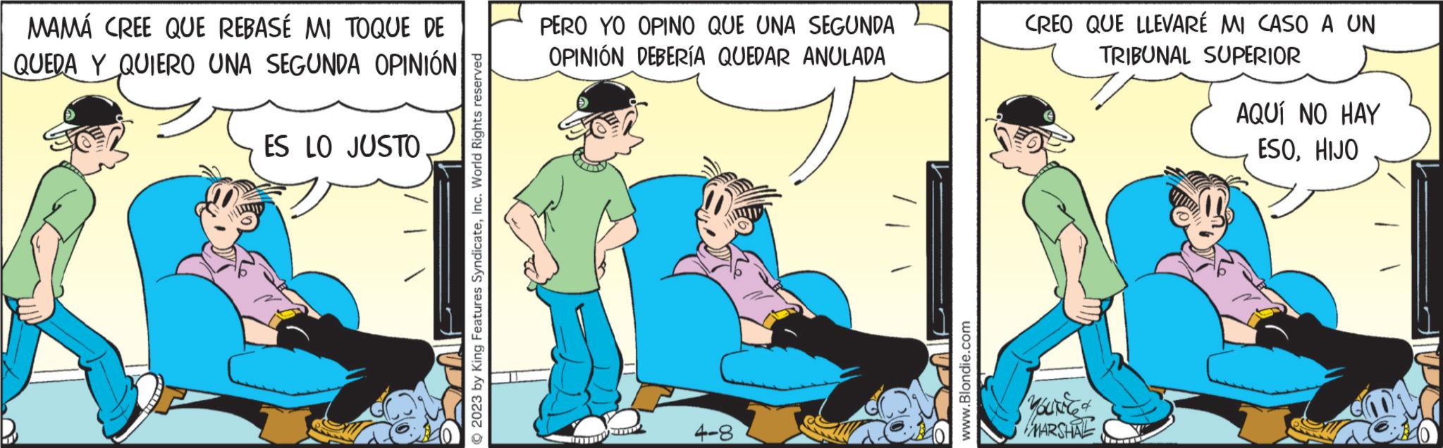 Comics OCR: MAMÁ CREE QUE REBASÉ MI TOQUE DE QUEDA Y QUIERO UNA SEGUNDA OPINIÓN ES LO JUSTO © 2023 by King Features SyndicateInc. World Rights reserved PERO YO OPINO QUE UNA SEGUNDA OPINIÓN DEBERÍA QUEDAR ANULADA 4-8 www.Blondie.com CREO QUE LLEVARÉ MI CASO A UN TRIBUNAL SUPERIOR Youriced MARSHAL AQUÍ NO HAY ESOHIJO MAMÁ CREE QUE REBASÉ MI TOQUE DE QUEDA Y QUIERO UNA SEGUNDA OPINIÓN ES LO JUSTO © 2023 by King Features SyndicateInc. World Rights reserved PERO YO OPINO QUE UNA SEGUNDA OPINIÓN DEBERÍA QUEDAR ANULADA 4-8 www.Blondie.com CREO QUE LLEVARÉ MI CASO A UN TRIBUNAL SUPERIOR Youriced MARSHAL AQUÍ NO HAY ESO
