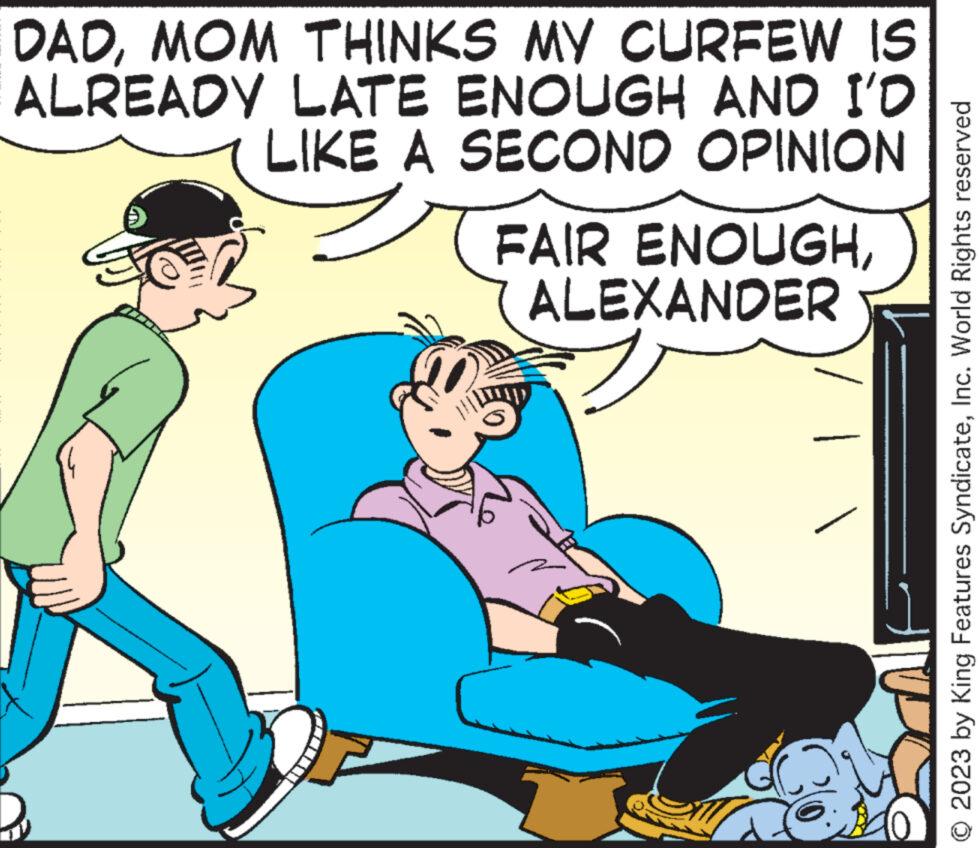 Line OCR: DADMOM THINKS MY CURFEW IS ALREADY LATE ENOUGH AND I'D LIKE A SECOND OPINION FAIR ENOUGHALEXANDER 2023 by King Features SyndicateInc. World Rights reserved DADMOM THINKS MY CURFEW IS ALREADY LATE ENOUGH AND I'D LIKE A SECOND OPINION FAIR ENOUGHALEXANDER 2023 by King Features SyndicateInc. World Rights reserved