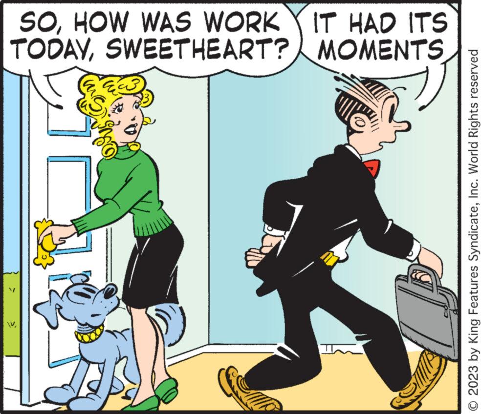 Humour OCR: SOHOW WAS WORK Y IT HAD ITS TODAYSWEETHEART? MOMENTS > © 2023 by King Features SyndicateInc. World Rights reserved SOHOW WAS WORK Y IT HAD ITS TODAYSWEETHEART ? MOMENTS > © 2023 by King Features SyndicateInc. World Rights reserved