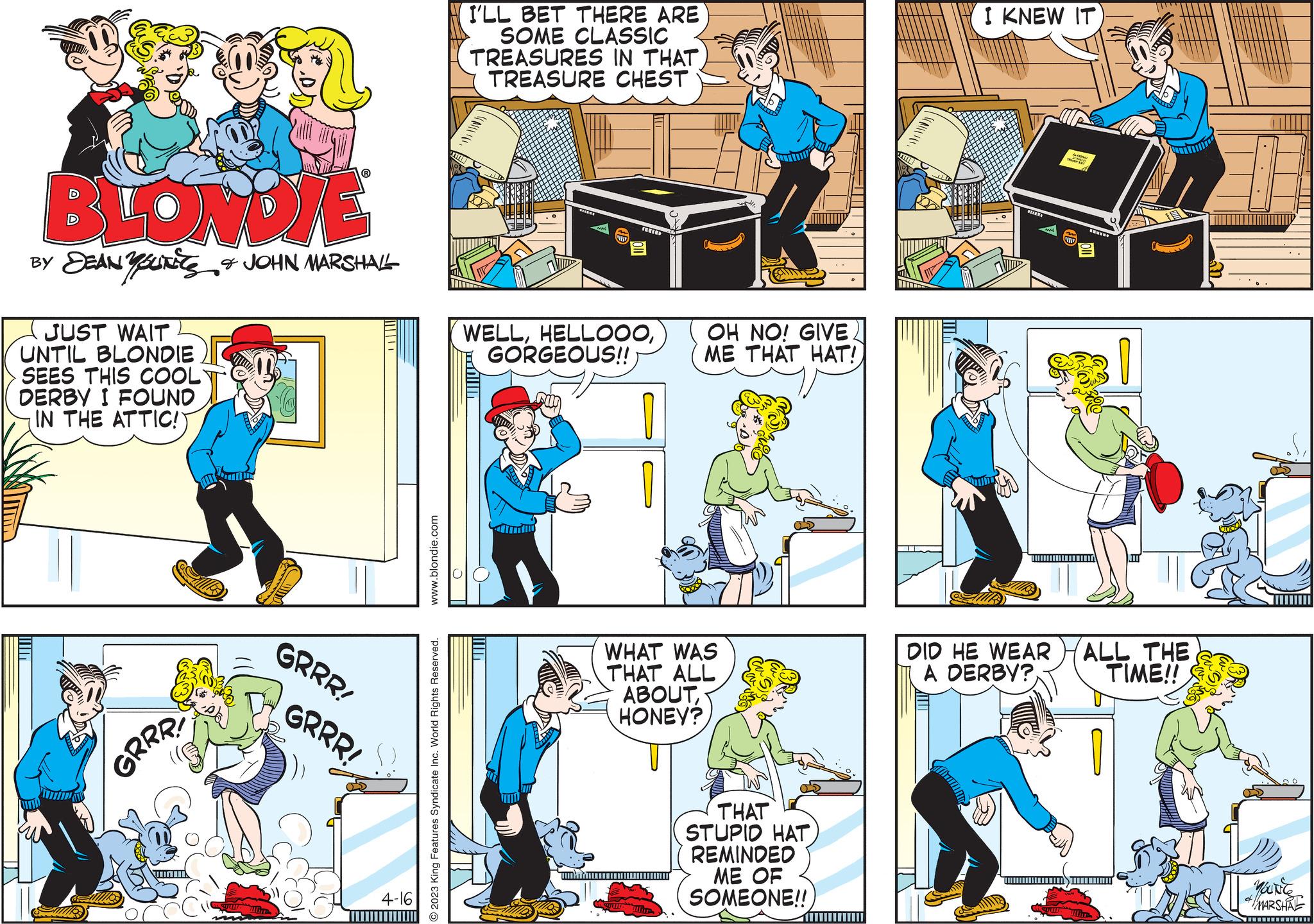 Drawing OCR: BLONDIE BY DEAN YOURE & JOHN MARSHALL JUST WAIT UNTIL BLONDIE SEES THIS COOL DERBY I FOUND IN THE ATTIC! UTID Tim GRRR! HU HOTE GRRR! GRRR! 4-16 www.blondie.com 2023 King Features Syndicate Inc. World Rights Reserved. I'LL BET THERE ARE SOME CLASSIC TREASURES IN THAT TREASURE CHEST WELLGORGEOUS!! m OH NO! GIVE. ME THAT HAT! WHAT WAS THAT ALL ABOUTHONEY? www.wor THAT STUPID HAT REMINDED ME OF SOMEONE!! I KNEW IT A DID HE WEAR A DERBY? An ALL THE TIME!! THEVED You're MARSHAL www BLONDIE BY DEAN YOURE & JOHN MARSHALL JUST WAIT UNTIL BLONDIE SEES THIS COOL DERBY I FOUND IN THE ATTIC ! UTID Tim GRRR ! HU HOTE GRRR ! GRRR ! 4-16 www.blondie.com 2023 King Features Syndicate Inc. World Rights Reserved . I'LL BET THERE ARE SOME CLASSIC TREASURES IN THAT TREASURE CHEST WELLGORGEOUS !! m OH NO ! GIVE . ME THAT HAT ! WHAT WAS THAT ALL ABOUTHONEY ? www.wor THAT STUPID HAT REMINDED ME OF SOMEONE !! I KNEW IT A DID HE WEAR A DERBY ? An ALL THE TIME !! THEVED You're MARSHAL www