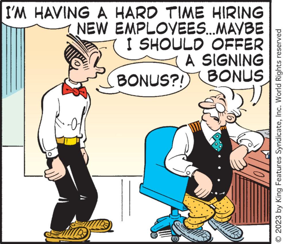 Rectangle OCR: I'M HAVING A HARD TIME HIRING NEW EMPLOYEES...MAYBE I SHOULD OFFER A SIGNING BONUS?! BONUS 52 0 WI © 2023 by King Features SyndicateInc. World Rights reserved I'M HAVING A HARD TIME HIRING NEW EMPLOYEES ... MAYBE I SHOULD OFFER A SIGNING BONUS ?! BONUS 52 0 WI © 2023 by King Features SyndicateInc. World Rights reserved