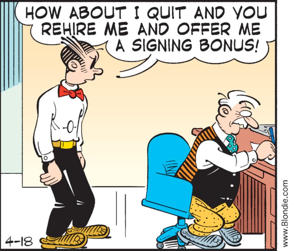 Art OCR: HOW ABOUT I QUIT AND YOU REHIRE ME AND OFFER ME A SIGNING BONUS! 4-18 time www.Blondie.com HOW ABOUT I QUIT AND YOU REHIRE ME AND OFFER ME A SIGNING BONUS ! 4-18 time www.Blondie.com