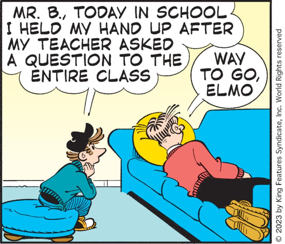 Font OCR: MR. B.TODAY IN SCHOOL I HELD MY HAND UP AFTER MY TEACHER ASKED A QUESTION TO THE ENTIRE CLASS WAY TO GOELMO © 2023 by King Features SyndicateInc. World Rights reserved MR . B.TODAY IN SCHOOL I HELD MY HAND UP AFTER MY TEACHER ASKED A QUESTION TO THE ENTIRE CLASS WAY TO GOELMO © 2023 by King Features SyndicateInc. World Rights reserved