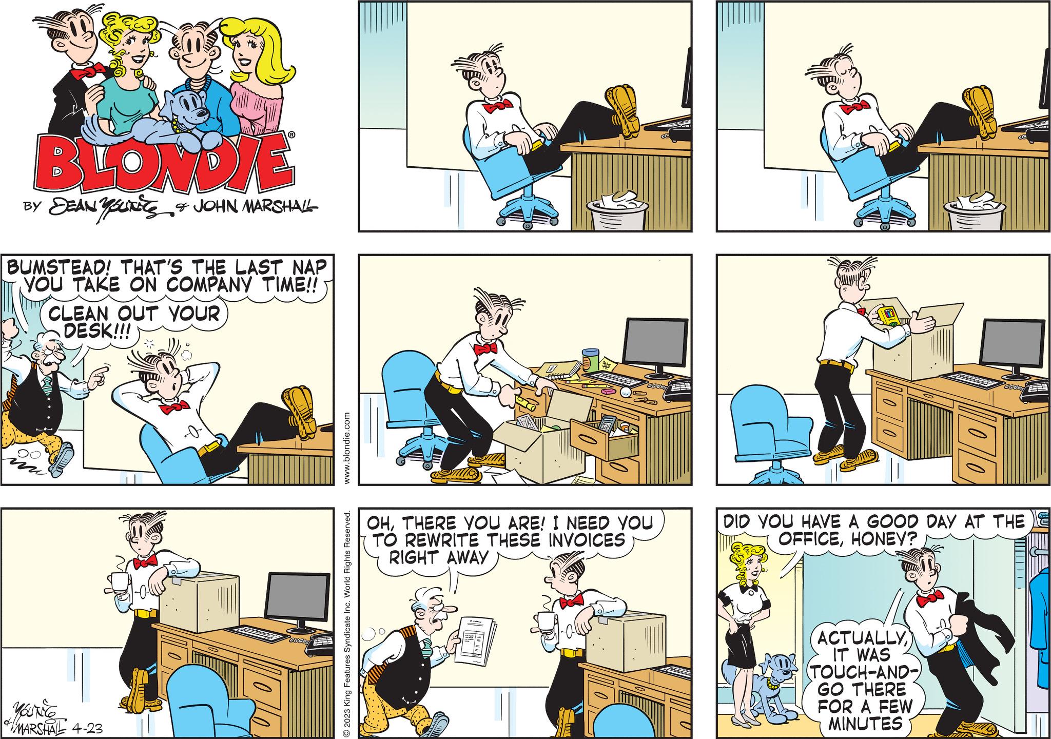Parallel OCR: BLONDIE DEAN YOUNES & JOHN MARSHALL BUMSTEAD! THAT'S THE LAST NAP YOU TAKE ON COMPANY TIME!! CLEAN OUT YOUR DESK!!! MARSHAL 4-23 160 .blondie.com © 2023 King Features Syndicate Inc. World Rights Reserved. Good OHTHERE YOU ARE! I NEED YOU TO REWRITE THESE INVOICES RIGHT AWAY chla 10/100 DID YOU HAVE A GOOD DAY AT THE OFFICEHONEY? ACTUALLY IT WAS (TOUCH-AND- GO THERE FOR A FEW MINUTES BLONDIE DEAN YOUNES & JOHN MARSHALL BUMSTEAD ! THAT'S THE LAST NAP YOU TAKE ON COMPANY TIME !! CLEAN OUT YOUR DESK !!! MARSHAL 4-23 160 .blondie.com © 2023 King Features Syndicate Inc. World Rights Reserved . Good OHTHERE YOU ARE ! I NEED YOU TO REWRITE THESE INVOICES RIGHT AWAY chla 10/100 DID YOU HAVE A GOOD DAY AT THE OFFICEHONEY ? ACTUALLY IT WAS ( TOUCH - AND GO THERE FOR A FEW MINUTES