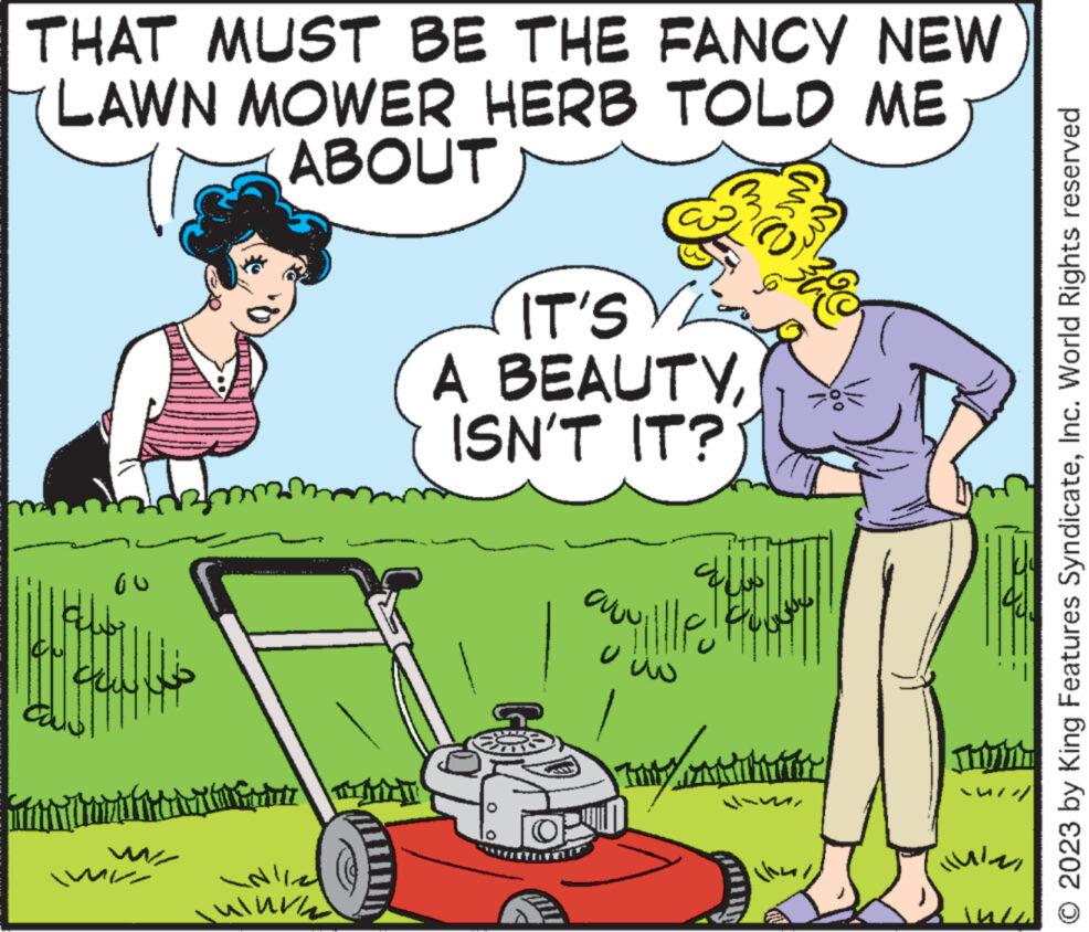 Rectangle OCR: THAT MUST BE THE FANCY NEW LAWN MOWER HERB TOLD ME ABOUT GU Ach with m INLIN N//2 ulurad 35 IT'S V A BEAUTYISN'T IT? ville How ?? Tuy CANTITAT ???? © 2023 by King Features SyndicateInc. World Rights reserved THAT MUST BE THE FANCY NEW LAWN MOWER HERB TOLD ME ABOUT GU Ach with m INLIN N // 2 ulurad 35 IT'S V A BEAUTYISN'T IT ? ville How ?? Tuy CANTITAT ???? © 2023 by King Features SyndicateInc. World Rights reserved