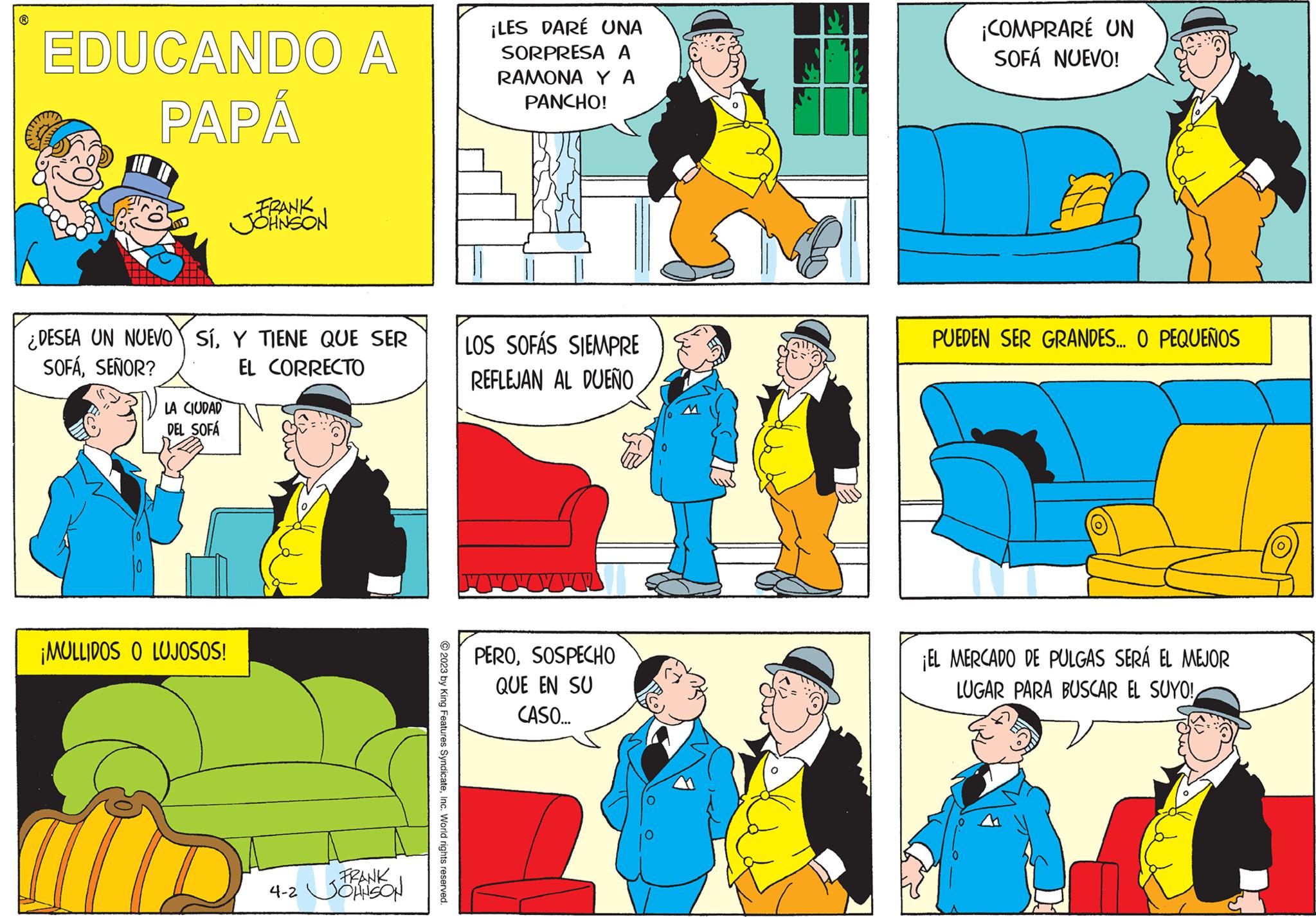 Sharing OCR: ? EDUCANDO A PAPÁ ¿DESEA UN NUEVO SÍY TIENE QUE SER SOFÁSEÑOR? EL CORRECTO LA CIUDAD DEL SOFÁ FRANK JOHNSON ¡MULLIDOS O LUJOSOS! FRANK 4-2 JOHNSON © 2023 by King Features SyndicateInc. World rights reserved. ¡LES DARE UNA SORPRESA A RAMONA YA PANCHO! LOS SOFÁS SIEMPRE REFLEJAN AL DUEÑO PEROSOSPECHO QUE EN SU CASO... ¡COMPRARÉ UN SOFÁ NUEVO! PUEDEN SER GRANDES... O PEQUEÑOS ¡EL MERCADO DE PULGAS SERÁ EL MEJOR LUGAR PARA BUSCAR EL SUYO! ? EDUCANDO A PAPÁ ¿ DESEA UN NUEVO SÍY TIENE QUE SER SOFÁSEÑOR ? EL CORRECTO LA CIUDAD DEL SOFÁ FRANK JOHNSON ¡ MULLIDOS O LUJOSOS ! FRANK 4-2 JOHNSON © 2023 by King Features SyndicateInc. World rights reserved . ¡ LES DARE UNA SORPRESA A RAMONA YA PANCHO ! LOS SOFÁS SIEMPRE REFLEJAN AL DUEÑO PEROSOSPECHO QUE EN SU CASO ... ¡ COMPRARÉ UN SOFÁ NUEVO ! PUEDEN SER GRANDES ... O PEQUEÑOS ¡ EL MERCADO DE PULGAS SERÁ EL MEJOR LUGAR PARA BUSCAR EL SUYO !
