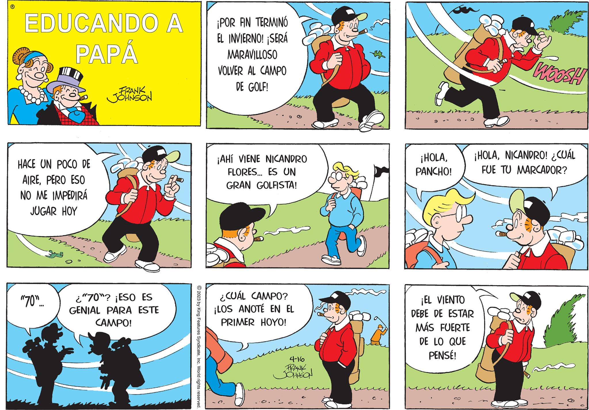 Art OCR: EDUCANDO A PAPÁ HACE UN POCO DE AIREPERO ESO NO ME IMPEDIRÁ JUGAR HOY momm -( ???? "70"... FRANK JOHNSON 277 ¿"70"? ¡ESO ES GENIAL PARA ESTE CAMPO! 1272 © 2023 by King Features SyndicateInc. World rights reserved. ¡POR AN TERMINÓ EL INVIERNO! ¡SERÁ MARAVILLOSO VOLVER AL CAMPO DE GOLF! ¡AHI VIENE NICANDRO FLORES... ES UN GRAN GOLFISTA! ¿CUÁL CAMPO? ¡LOS ANOTÉ EN EL PRIMER HOYO! 4-16 FRANK JOHNSON sodirani ¡HOLAPANCHO! 5 ¡EL VIENTO DEBE DE ESTAR MÁS FUERTE DE LO QUE PENSÉ! CO ¡HOLANICANDRO! ¿CUÁL FUE TU MARCADOR? ?????? WOOSH ulicelan EDUCANDO A PAPÁ HACE UN POCO DE AIREPERO ESO NO ME IMPEDIRÁ JUGAR HOY momm - ( ???? " 70 " ... FRANK JOHNSON 277 ¿ " 70 " ? ¡ ESO ES GENIAL PARA ESTE CAMPO ! 1272 © 2023 by King Features SyndicateInc. World rights reserved . ¡ POR AN TERMINÓ EL INVIERNO ! ¡ SERÁ MARAVILLOSO VOLVER AL CAMPO DE GOLF ! ¡ AHI VIENE NICANDRO FLORES ... ES UN GRAN GOLFISTA ! ¿ CUÁL CAMPO ? ¡ LOS ANOTÉ EN EL PRIMER HOYO ! 4-16 FRANK JOHNSON sodirani ¡ HOLAPANCHO ! 5 ¡ EL VIENTO DEBE DE ESTAR MÁS FUERTE DE LO QUE PENSÉ ! CO ¡ HOLANICANDRO ! ¿ CUÁL FUE TU MARCADOR ? ?????? WOOSH ulicelan