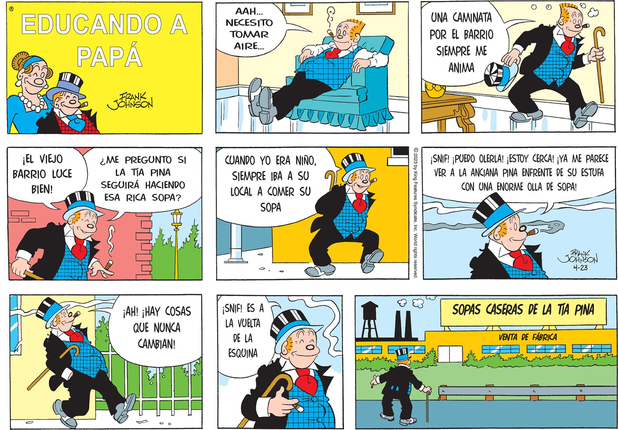 Art OCR: EDUCANDO A PAPÁ ¡EL VIEJO BARRIO LUCE BIEN! FRANK JOHNSON ¿ME PREGUNTO SI LA TÍA PINA SEGUIRÁ HACIENDO ESA RICA SOPA? ¡AH! ¡HAY COSAS QUE NUNCA CAMBIAN! AAH... NECESITO TOMAR AIRE... CUANDO YO ERA NIÑOSIEMPRE IBA A SU LOCAL A COMER SU SOPA ¡SNIF! ES A LA VUELTA DE LA ESQUINA © 2023 by King Features SyndicateInc. World rights reserved. E UNA CAMINATA POR EL BARRIO SIEMPRE ME ANIMA O ·00 ¡SNIF! ¡PUEDO OLERLA! ¡ESTOY CERCA! ¡YA ME PARECE VER A LA ANCIANA PINA ENFRENTE DE SU ESTUFA CON UNA ENORME OLLA DE SOPA! VENTA DE FÁBRICA FRANK JOHNSON 4-23 SOPAS CASERAS DE LA TÍA PINA EDUCANDO A PAPÁ ¡ EL VIEJO BARRIO LUCE BIEN ! FRANK JOHNSON ¿ ME PREGUNTO SI LA TÍA PINA SEGUIRÁ HACIENDO ESA RICA SOPA ? ¡ AH ! ¡ HAY COSAS QUE NUNCA CAMBIAN ! AAH ... NECESITO TOMAR AIRE ... CUANDO YO ERA NIÑOSIEMPRE IBA A SU LOCAL A COMER SU SOPA ¡ SNIF ! ES A LA VUELTA DE LA ESQUINA © 2023 by King Features SyndicateInc. World rights reserved . E UNA CAMINATA POR EL BARRIO SIEMPRE ME ANIMA O · 00 ¡ SNIF ! ¡ PUEDO OLERLA ! ¡ ESTOY CERCA ! ¡ YA ME PARECE VER A LA ANCIANA PINA ENFRENTE DE SU ESTUFA CON UNA ENORME OLLA DE SOPA ! VENTA DE FÁBRICA FRANK JOHNSON 4-23 SOPAS CASERAS DE LA TÍA PINA