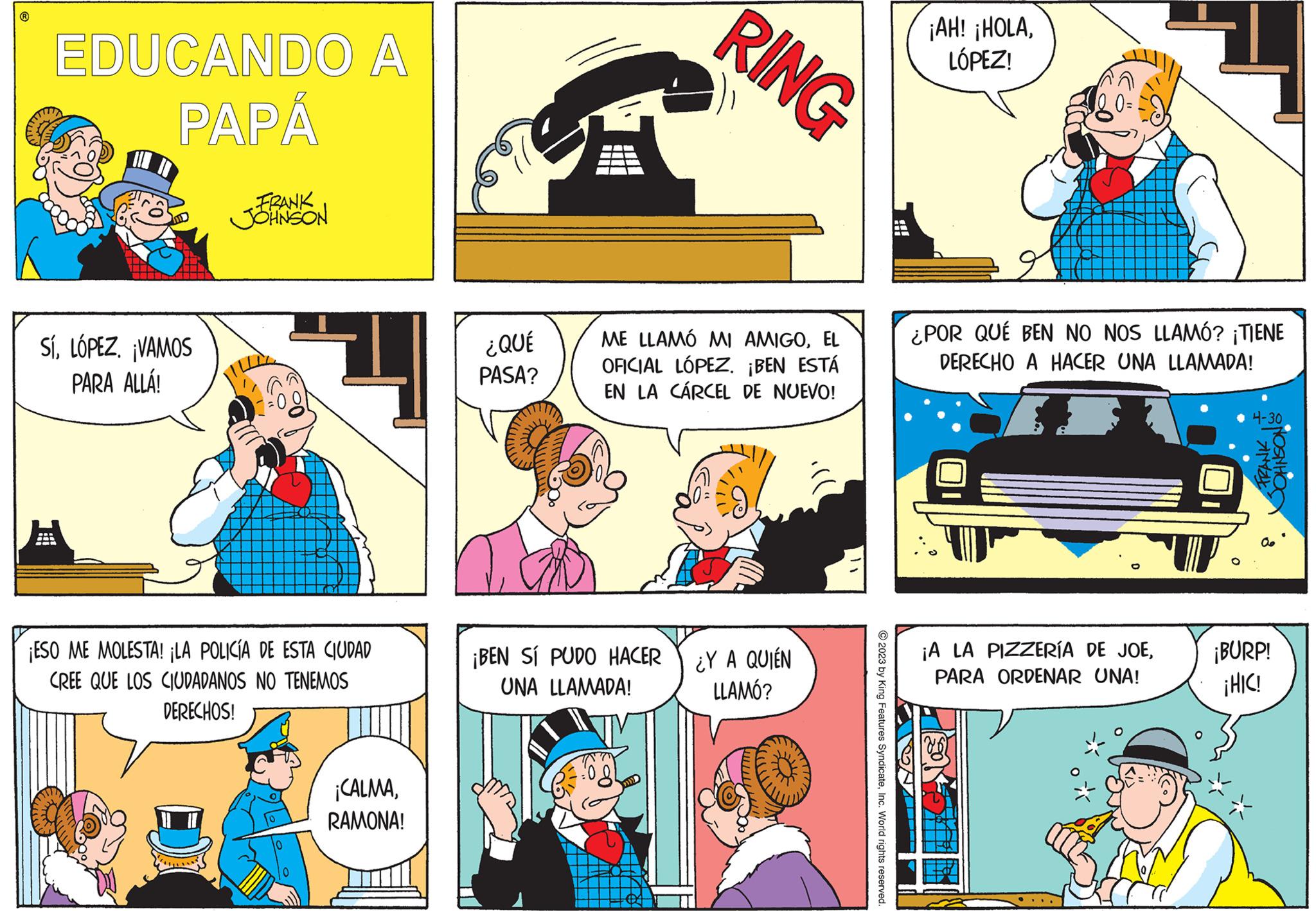 Rectangle OCR: ? EDUCANDO A PAPÁ Sí¡VAMOS PARA ALLÁ! FRANK JOHNSON ¡ESO ME MOLESTA! ¡LA POLICÍA DE ESTA CIUDAD CREE QUE LOS CIUDADANOS NO TENEMOS DERECHOS! ¡CALMARAMONA! ¿QUÉ PASA? RING ME LLAMÓ MI AMIGOEL OFICIAL LÓPEZ. ¡BEN ESTÁ EN LA CÁRCEL DE NUEVO! ¡BEN SÍ PUDO HACER UNA LLAMADA! ¿Y A QUIÉN LLAMÓ? 11 © 2023 by King Features SyndicateInc. World rights reserved. A -- ¡AH! ¡HOLALÓPEZ! ¿POR QUÉ BEN NO NOS LLAMÓ? ¡TIENE DERECHO A HACER UNA LLAMADA! ¡A LA PIZZERÍA DE JOEPARA ORDENAR UNA! 4-30 FRANK HOSN HOC ¡BURP! ¡HIC! ? EDUCANDO A PAPÁ Sí¡ VAMOS PARA ALLÁ ! FRANK JOHNSON ¡ ESO ME MOLESTA ! ¡ LA POLICÍA DE ESTA CIUDAD CREE QUE LOS CIUDADANOS NO TENEMOS DERECHOS ! ¡ CALMARAMONA ! ¿ QUÉ PASA ? RING ME LLAMÓ MI AMIGOEL OFICIAL LÓPEZ . ¡ BEN ESTÁ EN LA CÁRCEL DE NUEVO ! ¡ BEN SÍ PUDO HACER UNA LLAMADA ! ¿ Y A QUIÉN LLAMÓ ? 11 © 2023 by King Features SyndicateInc. World rights reserved . A -- ¡ AH ! ¡ HOLALÓPEZ ! ¿ POR QUÉ BEN NO NOS LLAMÓ ? ¡ TIENE DERECHO A HACER UNA LLAMADA ! ¡ A LA PIZZERÍA DE JOEPARA ORDENAR UNA ! 4-30 FRANK HOSN HOC ¡ BURP ! ¡ HIC !