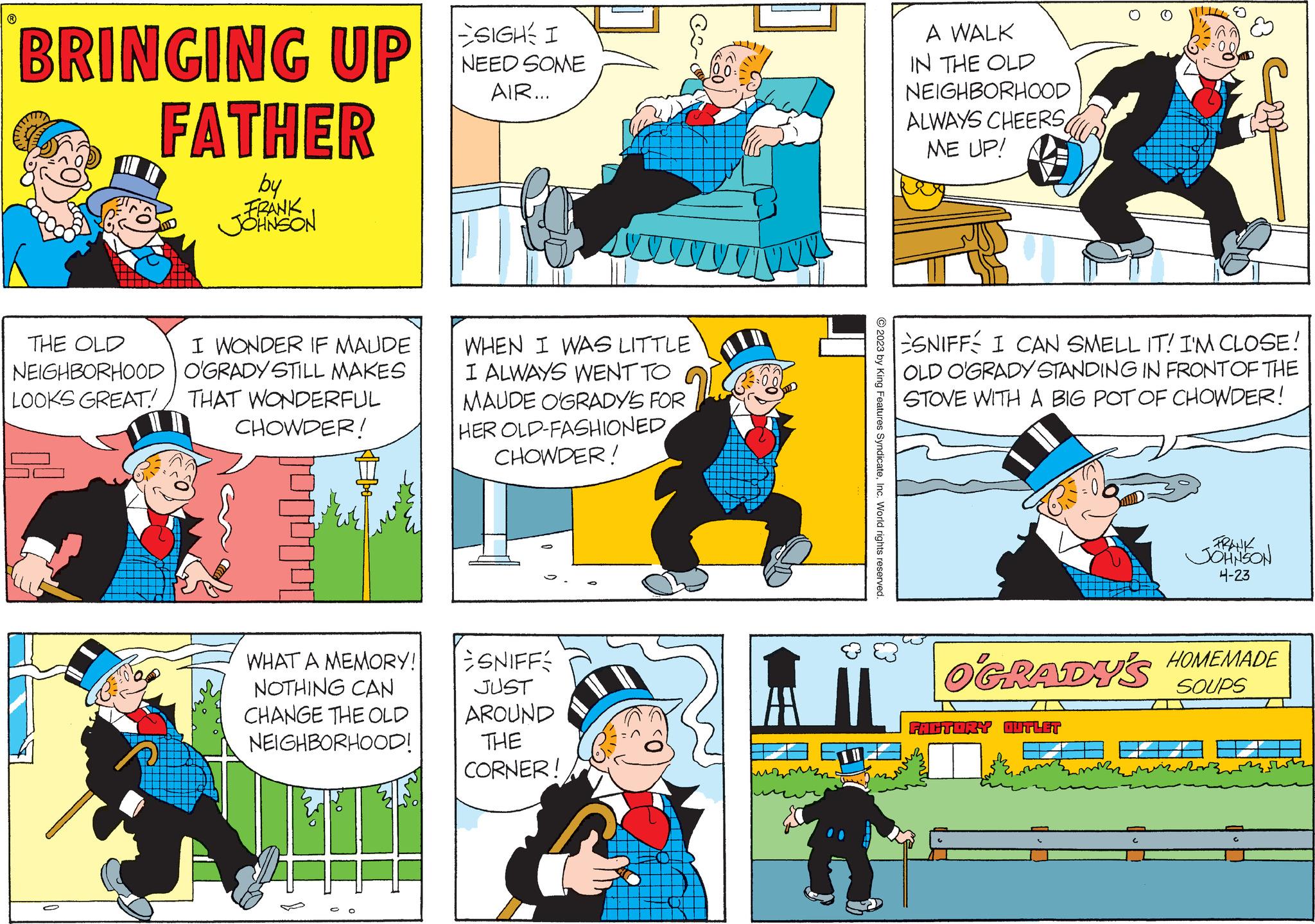 Yellow OCR: BRINGING UP FATHER by FRANK JOHNSON THE OLD NEIGHBORHOOD LOOKS GREAT I WONDER IF MAUDE O'GRADY STILL MAKES THAT WONDERFUL CHOWDER! WHAT A MEMORY! NOTHING CAN CHANGE THE OLD NEIGHBORHOOD! SIGH I NEED SOME AIR... WHEN I WAS LITTLE I ALWAYS WENT TO MAUDE O'GRADY'S FOR HER OLD-FASHIONED CHOWDER! SNIFF JUST AROUND THE CORNER! 2023 by King Features SyndicateInc. World rights reserved. A WALK IN THE OLD NEIGHBORHOOD ALWAYS CHEERS ME UP! 9 00 SNIFF I CAN SMELL IT! I'M CLOSE! OLD OGRADY STANDING IN FRONT OF THE STOVE WITH A BIG POT OF CHOWDER! FACTORY OUTLET FRANK JOHNSON 4-23 OGRADY'S HOMEMADE SOUPS BRINGING UP FATHER by FRANK JOHNSON THE OLD NEIGHBORHOOD LOOKS GREAT I WONDER IF MAUDE O'GRADY STILL MAKES THAT WONDERFUL CHOWDER ! WHAT A MEMORY ! NOTHING CAN CHANGE THE OLD NEIGHBORHOOD ! SIGH I NEED SOME AIR ... WHEN I WAS LITTLE I ALWAYS WENT TO MAUDE O'GRADY'S FOR HER OLD - FASHIONED CHOWDER ! SNIFF JUST AROUND THE CORNER ! 2023 by King Features SyndicateInc. World rights reserved . A WALK IN THE OLD NEIGHBORHOOD ALWAYS CHEERS ME UP ! 9 00 SNIFF I CAN SMELL IT ! I'M CLOSE ! OLD OGRADY STANDING IN FRONT OF THE STOVE WITH A BIG POT OF CHOWDER ! FACTORY OUTLET FRANK JOHNSON 4-23 OGRADY'S HOMEMADE SOUPS