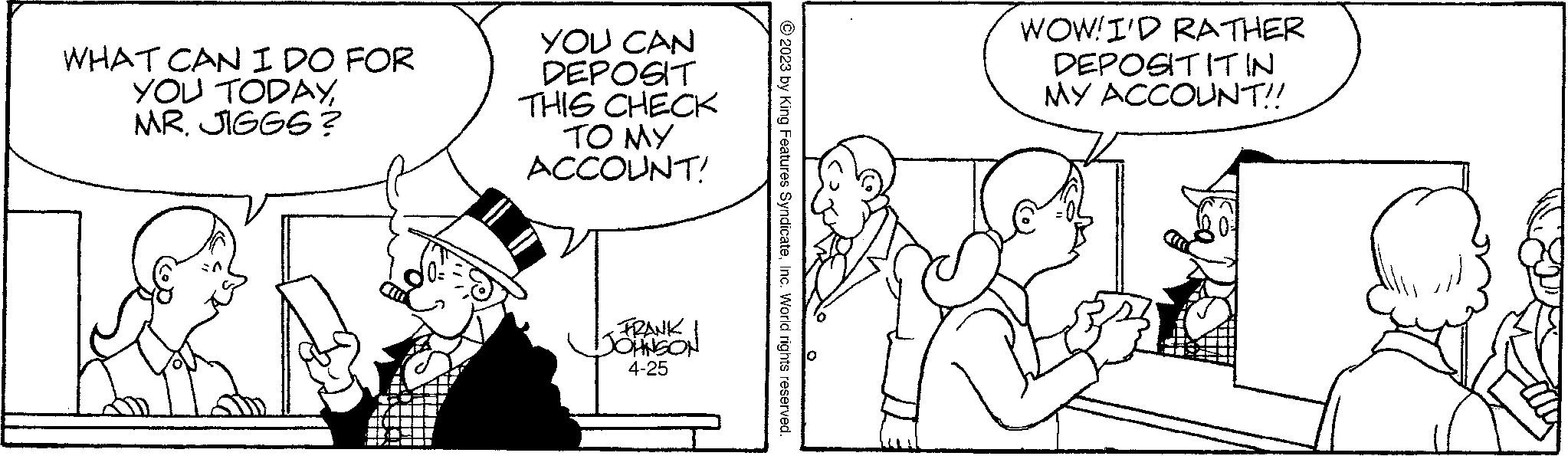Parallel OCR: WHAT CAN I DO FOR YOU TODAYMR. JIGGS? YOU CAN DEPOSIT THIS CHECK TO MY ACCOUNT! FRANK JOHNSON 4-25 © 2023 by King Features SyndicateInc. World rights reserved. WOW! I'D RATHER DEPOSITITIN MY ACCOUNT!! WHAT CAN I DO FOR YOU TODAYMR . JIGGS ? YOU CAN DEPOSIT THIS CHECK TO MY ACCOUNT ! FRANK JOHNSON 4-25 © 2023 by King Features SyndicateInc. World rights reserved . WOW ! I'D RATHER DEPOSITITIN MY ACCOUNT !!