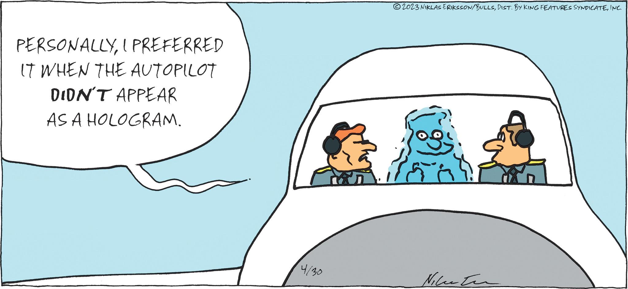 Adaptation OCR: PERSONALLYI PREFERRED IT WHEN THE AUTOPILOT DIDN'T APPEAR AS A HOLOGRAM. 4/30 ?2023 NIKLAS ERIKSSON/BULLSINC. ? ?? ?????? PERSONALLYI PREFERRED IT WHEN THE AUTOPILOT DIDN'T APPEAR AS A HOLOGRAM . 4/30 ?2023 NIKLAS ERIKSSON / BULLSDIST . BY KING FEATURES SYNDICATEINC . ? ?? ??????