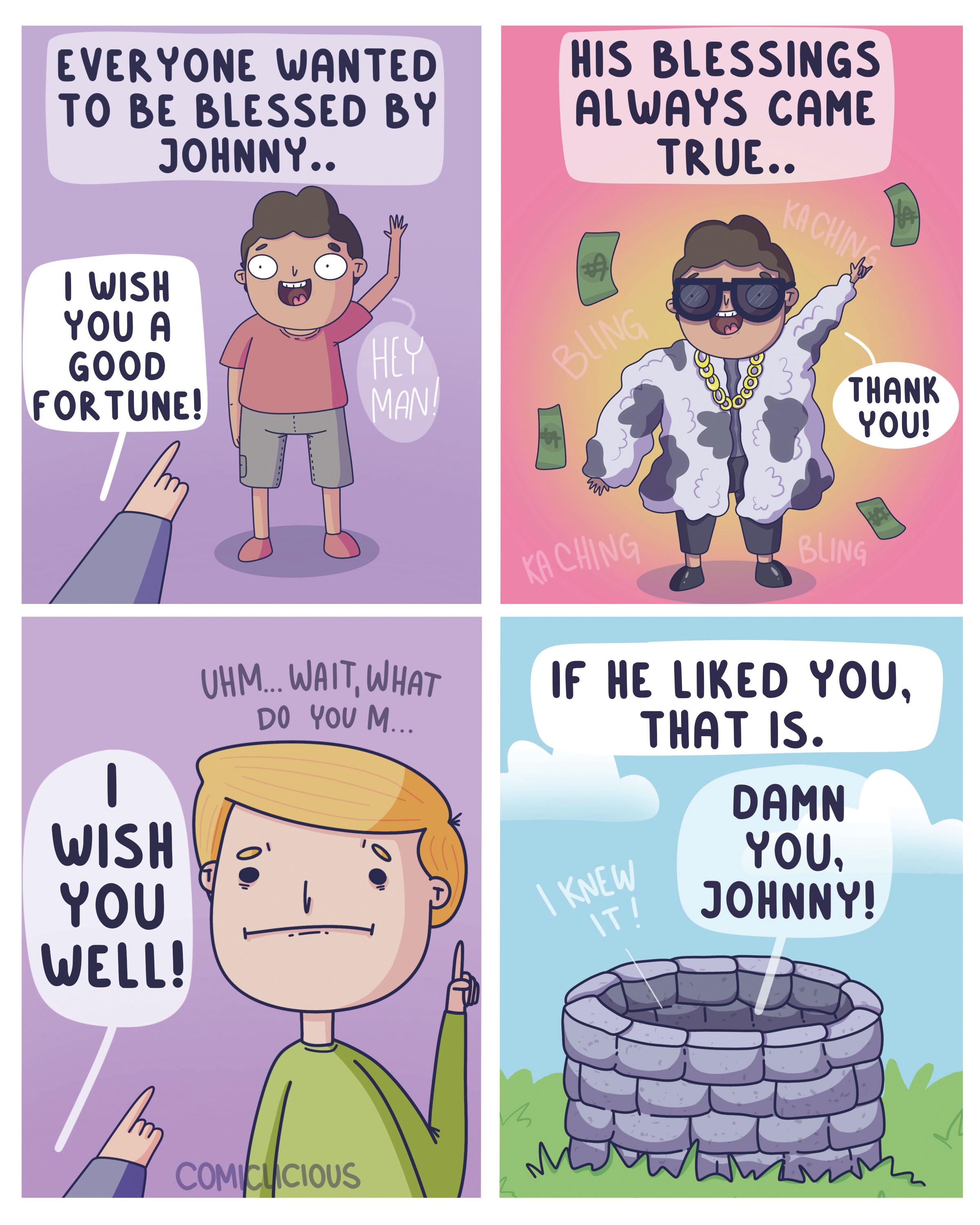 Font OCR: EVERYONE WANTED TO BE BLESSED BY JOHNNY.. I WISH YOU A GOOD FORTUNE! - WISH YOU WELL! UHM... WAITWHAT DO YOU M... l HEY MAN! COMICUCIOUS HIS BLESSINGS ALWAYS CAME TRUE.. BLING KA CHING KACHING I KNEW IT! THANK YOU! BLING IF HE LIKED YOUTHAT IS. DAMN YOUJOHNNY! m EVERYONE WANTED TO BE BLESSED BY JOHNNY .. I WISH YOU A GOOD FORTUNE ! - WISH YOU WELL ! UHM ... WAITWHAT DO YOU M ... l HEY MAN ! COMICUCIOUS HIS BLESSINGS ALWAYS CAME TRUE .. BLING KA CHING KACHING I KNEW IT ! THANK YOU ! BLING IF HE LIKED YOUTHAT IS . DAMN YOUJOHNNY ! m