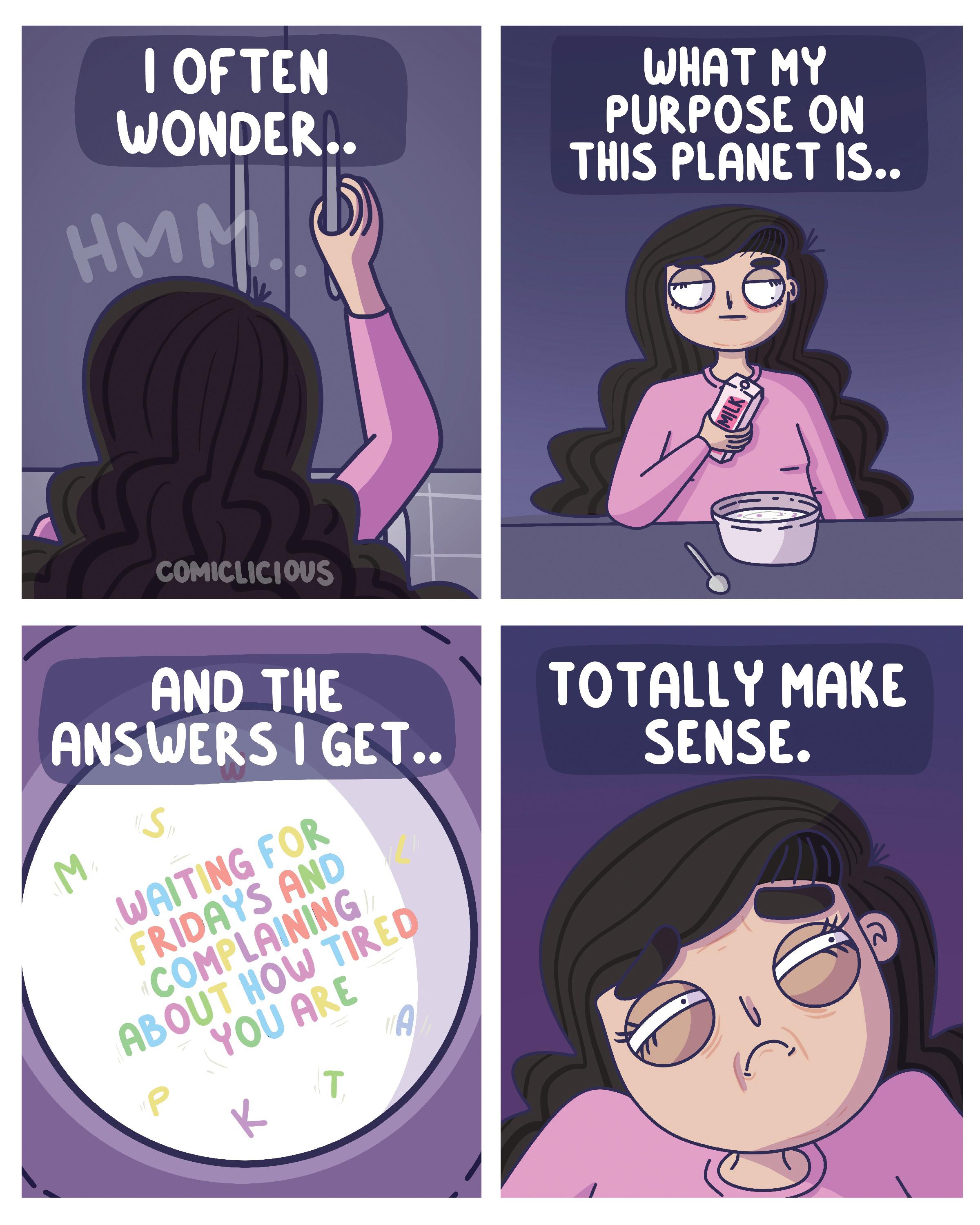 Design OCR: I OFTEN WONDER.. HMM. COMICLICIOUS AND THE ANSWERS I GET.. W (Sp WAITING FOR FRIDAYS AND COMPLAINING ABOUT HOW TIRED YOU ARE P T K A WHAT MY PURPOSE ON THIS PLANET IS.. TOTALLY MAKE SENSE. 12 I OFTEN WONDER .. HMM . COMICLICIOUS AND THE ANSWERS I GET .. W ( Sp WAITING FOR FRIDAYS AND COMPLAINING ABOUT HOW TIRED YOU ARE P T K A WHAT MY PURPOSE ON THIS PLANET IS .. TOTALLY MAKE SENSE . 12