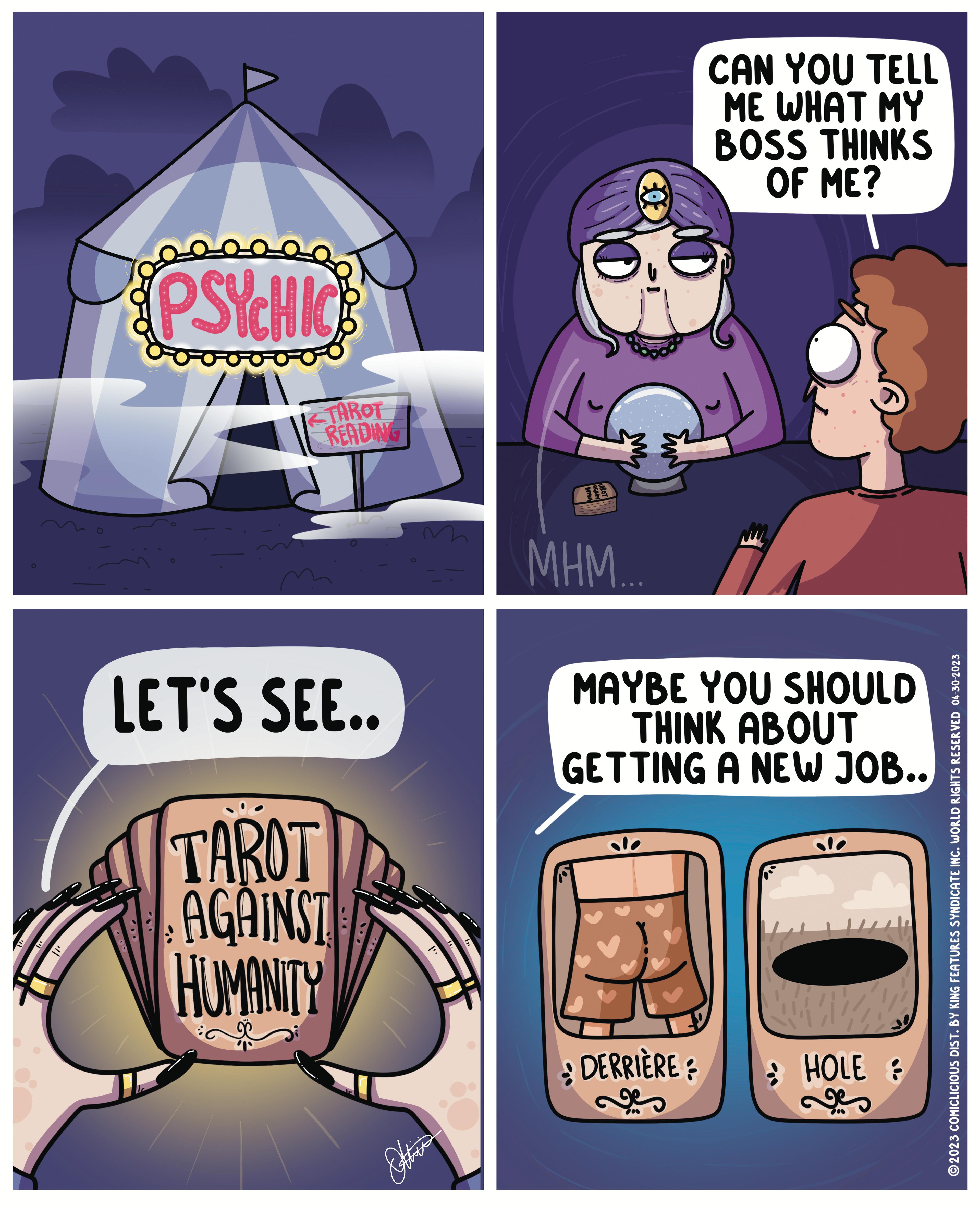Logo OCR: PSYCHIC 12 TAROT READING LET'S SEE.. TAROT AGAINST HUMANITY : Other CO2 MHM... CAN YOU TELL ME WHAT MY BOSS THINKS OF ME? MAYBE YOU SHOULD THINK ABOUT GETTING A NEW JOB.. DERRIÈRE ? HOLE & ?2023 COMICLICIOUS DIST. BY KING FEATURES SYNDICATE INC. WORLD RIGHTS RESERVED 04-30-2023 PSYCHIC 12 TAROT READING LET'S SEE .. TAROT AGAINST HUMANITY : Other CO2 MHM ... CAN YOU TELL ME WHAT MY BOSS THINKS OF ME ? MAYBE YOU SHOULD THINK ABOUT GETTING A NEW JOB .. DERRIÈRE ? HOLE & ?2023 COMICLICIOUS DIST . BY KING FEATURES SYNDICATE INC . WORLD RIGHTS RESERVED 04-30-2023