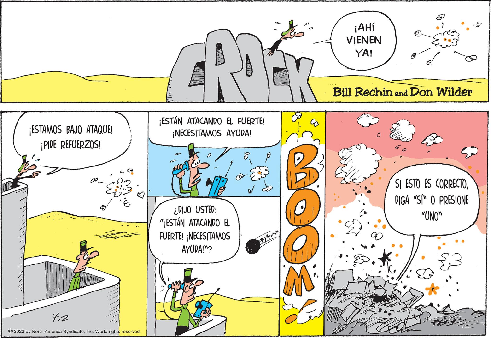 Illustration OCR: ¡ESTAMOS BAJO ATAQUE! ¡PIDE REFUERZOS! 4.2 © 2023 by North America SyndicateInc. World rights reserved. CADE ¡ESTÁN ATACANDO EL FUERTE! ¡NECESITAMOS AYUDA! a cos 173 ¿DIJO USTED: "ESTÁN ATACANDO EL FUERTE! ¡NECESITAMOS AYUDA!"? of E B M² ¡AHí VIENEN YA! Bill Rechin and Don Wilder SI ESTO ES CORRECTODIGA "SÍ" O PRESIONE "UNO" ¡ ESTAMOS BAJO ATAQUE ! ¡ PIDE REFUERZOS ! 4.2 © 2023 by North America SyndicateInc. World rights reserved . CADE ¡ ESTÁN ATACANDO EL FUERTE ! ¡ NECESITAMOS AYUDA ! a cos 173 ¿ DIJO USTED : " ESTÁN ATACANDO EL FUERTE ! ¡ NECESITAMOS AYUDA ! " ? of E B M² ¡ AHí VIENEN YA ! Bill Rechin and Don Wilder SI ESTO ES CORRECTODIGA " SÍ " O PRESIONE " UNO "