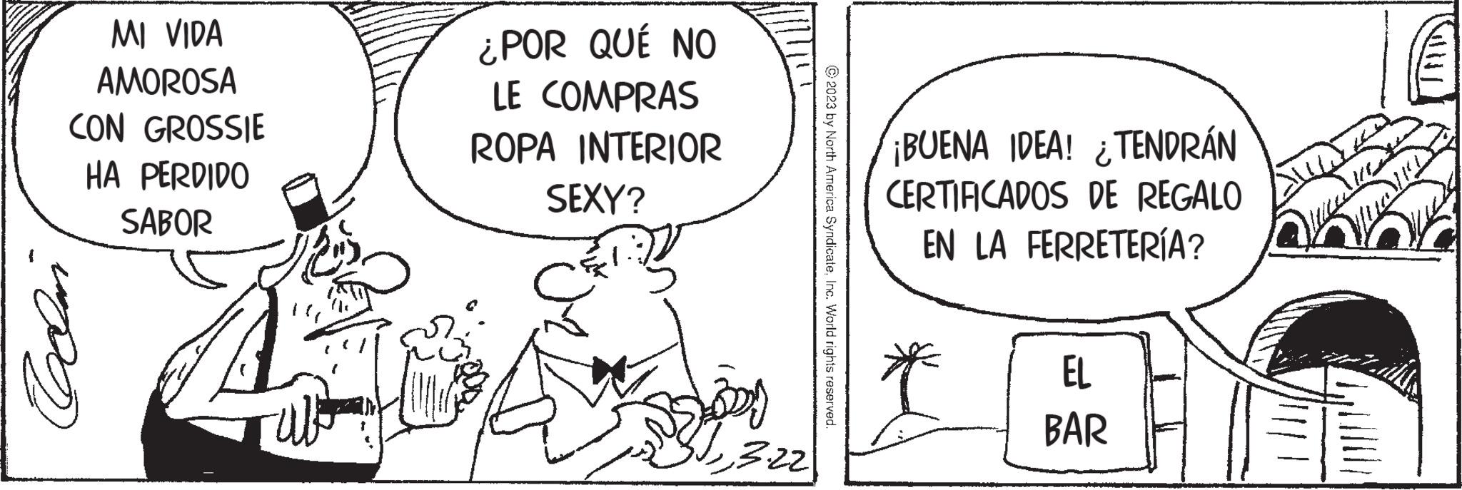 Art OCR: MI VIDA AMOROSA CON GROSSIE HA PERDIDO SABOR Collar € ZEM ¿POR QUÉ NO LE COMPRAS ROPA INTERIOR SEXY? 3.22 © 2023 by North America SyndicateInc. World rights reserved. ¡BUENA IDEA! TENDRÁN ¿ CERTIFICADOS DE REGALO EN LA FERRETERÍA? EL BAR MI VIDA AMOROSA CON GROSSIE HA PERDIDO SABOR Collar € ZEM ¿ POR QUÉ NO LE COMPRAS ROPA INTERIOR SEXY ? 3.22 © 2023 by North America SyndicateInc. World rights reserved . ¡ BUENA IDEA ! TENDRÁN ¿ CERTIFICADOS DE REGALO EN LA FERRETERÍA ? EL BAR