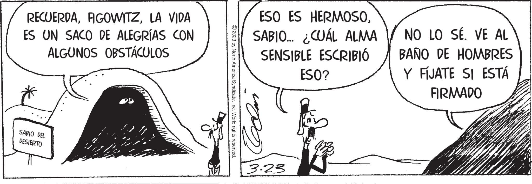 Drawing OCR: RECUERDALA VIDA ES UN SACO DE ALEGRÍAS CON ALGUNOS OBSTÁCULOS SABIO DEL DESIERTO © 2023 by North America SyndicateInc. World rights reserved. ESO ES HERMOSOSABIO... ¿CUÁL ALMA SENSIBLE ESCRIBIÓ Celan 3.23 ESO? NO LO SÉ. VE AL BAÑO DE HOMBRES Y FIJATE SI ESTÁ FIRMADO RECUERDALA VIDA ES UN SACO DE ALEGRÍAS CON ALGUNOS OBSTÁCULOS SABIO DEL DESIERTO © 2023 by North America SyndicateInc. World rights reserved . ESO ES HERMOSOSABIO ... ¿ CUÁL ALMA SENSIBLE ESCRIBIÓ Celan 3.23 ESO ? NO LO SÉ . VE AL BAÑO DE HOMBRES Y FIJATE SI ESTÁ FIRMADO