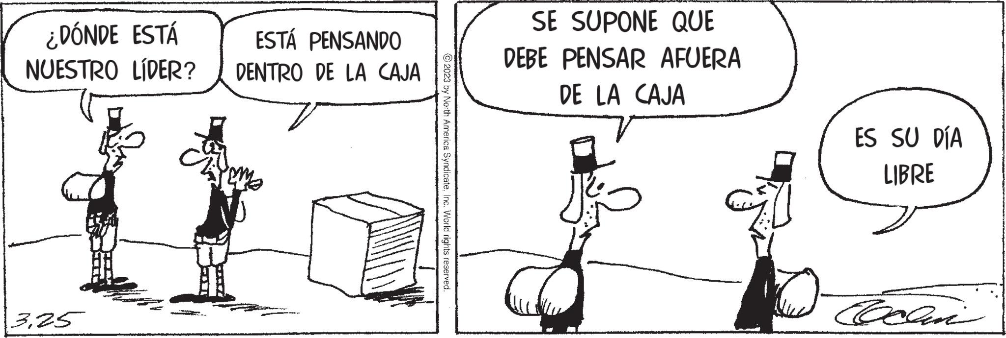 Line art OCR: ¿DÓNDE ESTÁ NUESTRO LÍDER? 3.25 ESTÁ PENSANDO DENTRO DE LA CAJA ?2023 by North America SyndicateInc. World rights reserved. SE SUPONE QUE DEBE PENSAR AFUERA DE LA CAJA J& 7.0 ES SU DÍA LIBRE Coclin ¿ DÓNDE ESTÁ NUESTRO LÍDER ? 3.25 ESTÁ PENSANDO DENTRO DE LA CAJA ?2023 by North America SyndicateInc. World rights reserved . SE SUPONE QUE DEBE PENSAR AFUERA DE LA CAJA J & 7.0 ES SU DÍA LIBRE Coclin