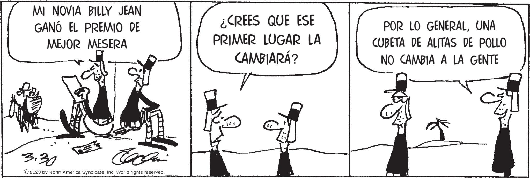 Line OCR: MI NOVIA BILLY JEAN GANÓ EL PREMIO DE MEJOR MESERA 3.30 Coccin © 2023 by North America SyndicateInc. World rights reserved. ¿CREES QUE ESE PRIMER LUGAR LA CAMBIARÁ? POR LO GENERALUNA CUBETA DE ALITAS DE POLLO NO CAMBIA A LA GENTE MI NOVIA BILLY JEAN GANÓ EL PREMIO DE MEJOR MESERA 3.30 Coccin © 2023 by North America SyndicateInc. World rights reserved . ¿ CREES QUE ESE PRIMER LUGAR LA CAMBIARÁ ? POR LO GENERALUNA CUBETA DE ALITAS DE POLLO NO CAMBIA A LA GENTE