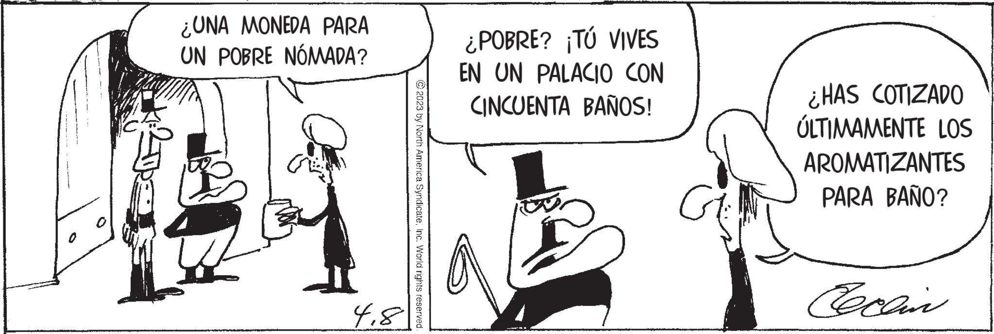 Conversation OCR: ¿UNA MONEDA PARA UN POBRE NÓMADA? 4.8 © 2023 by North America SyndicateInc. World rights reserved. ¿POBRE? ¡TÚ VIVES EN UN PALACIO CON CINCUENTA BAÑOS! ar ¿HAS COTIZADO ÚLTIMAMENTE LOS AROMATIZANTES PARA BAÑO? Cecain ¿ UNA MONEDA PARA UN POBRE NÓMADA ? 4.8 © 2023 by North America SyndicateInc. World rights reserved . ¿ POBRE ? ¡ TÚ VIVES EN UN PALACIO CON CINCUENTA BAÑOS ! ar ¿ HAS COTIZADO ÚLTIMAMENTE LOS AROMATIZANTES PARA BAÑO ? Cecain