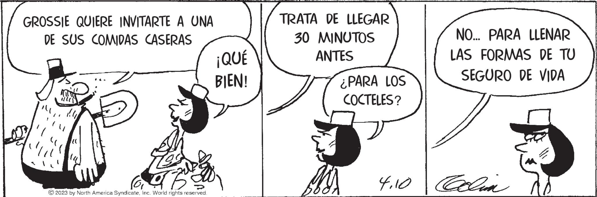 Happy OCR: GROSSIE QUIERE INVITARTE A UNA DE SUS COMIDAS CASERAS ¡QUÉ BIEN! b © 2023 by North America SyndicateInc. World rights reserved. TRATA DE LLEGAR 30 MINUTOS ANTES ¿PARA LOS COCTELES? Mis NO... PARA LLENAR LAS FORMAS DE TU SEGURO DE VIDA 4.10 Coolin GROSSIE QUIERE INVITARTE A UNA DE SUS COMIDAS CASERAS ¡ QUÉ BIEN ! b © 2023 by North America SyndicateInc. World rights reserved . TRATA DE LLEGAR 30 MINUTOS ANTES ¿ PARA LOS COCTELES ? Mis NO ... PARA LLENAR LAS FORMAS DE TU SEGURO DE VIDA 4.10 Coolin