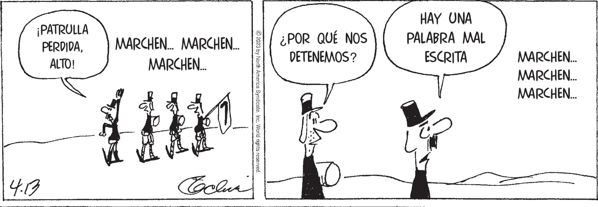 Conversation OCR: ¡PATRULLA PERDIDAMARCHEN... MARCHEN.... ALTO! 4.13 MARCHEN.... Techni ?2023 by North America SyndicateInc. World rights reserved. ¿POR QUÉ NOS DETENEMOS? D HAY UNA PALABRA MAL ESCRITA MARCHEN... MARCHEN... MARCHEN... ¡ PATRULLA PERDIDAMARCHEN ... MARCHEN .... ALTO ! 4.13 MARCHEN .... Techni ?2023 by North America SyndicateInc. World rights reserved . ¿ POR QUÉ NOS DETENEMOS ? D HAY UNA PALABRA MAL ESCRITA MARCHEN ... MARCHEN ... MARCHEN ...